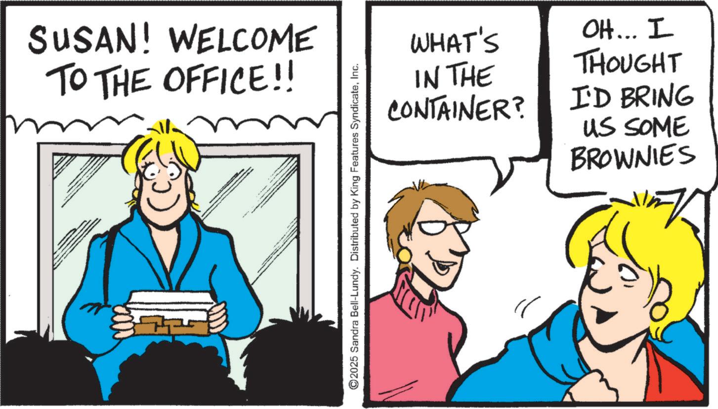 Pleased OCR: SUSAN! WELCOME TO THE OFFICE!! WHAT'S IN THE CONTAINER? OH... I THOUGHT I'D BRING US SOME BROWNIES ©2025 Sandra Bell-Lundy. Distributed by King Features SyndicateInc. SUSAN ! WELCOME TO THE OFFICE !! WHAT'S IN THE CONTAINER ? OH ... I THOUGHT I'D BRING US SOME BROWNIES © 2025 Sandra Bell - Lundy . Distributed by King Features Syndicate