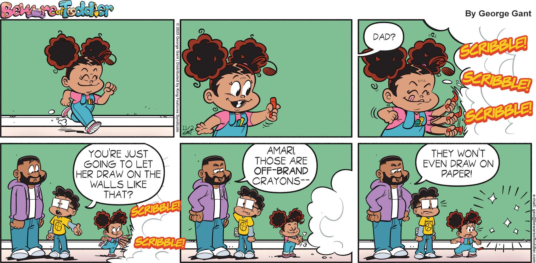 Pleased OCR: Beware Fodder © 2025 George Gant | Distributed by King Features Syndicate 11/2 YOU'RE JUST GOING TO LET HER DRAW ON THE WALLS LIKE THAT? SCRIBBLE! SCRIBBLE! AMARITHOSE ARE OFF-BRAND CRAYONS-- DAD? 111/ By George Gant SCRIBBLE! SCRIBBLE! SCRIBBLE! THEY WON'T EVEN DRAW ON PAPER! Beware Fodder © 2025 George Gant | Distributed by King Features Syndicate 11/2 YOU'RE JUST GOING TO LET HER DRAW ON THE WALLS LIKE THAT ? SCRIBBLE ! SCRIBBLE ! AMARITHOSE ARE OFF - BRAND CRAYONS-- DAD ? 111 / By George Gant SCRIBBLE ! SCRIBBLE ! SCRIBBLE ! THEY WON'T EVEN DRAW ON PAPER !
