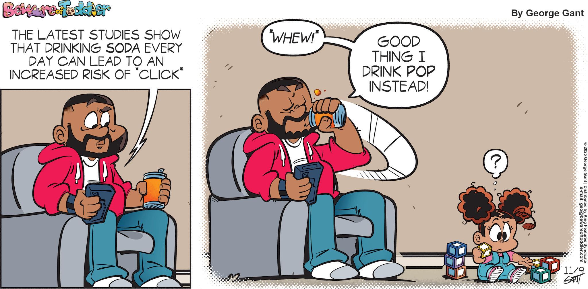 Graphics OCR: Beware Foddier THE LATEST STUDIES SHOW THAT DRINKING SODA EVERY DAY CAN LEAD TO AN INCREASED RISK OF *CLICK* "WHEW!* GOOD THING I DRINK POP INSTEAD! By George Gant e-mail: geo@bewareoftoddler.com ©2025 George Gant | Distributed by King Features Syndicate 11/9 GANT Beware Foddier THE LATEST STUDIES SHOW THAT DRINKING SODA EVERY DAY CAN LEAD TO AN INCREASED RISK OF * CLICK * " WHEW ! * GOOD THING I DRINK POP INSTEAD ! By George Gant e - mail : geo@bewareoftoddler.com © 2025 George Gant | Distributed by King Features Syndicate 11/9 GANT