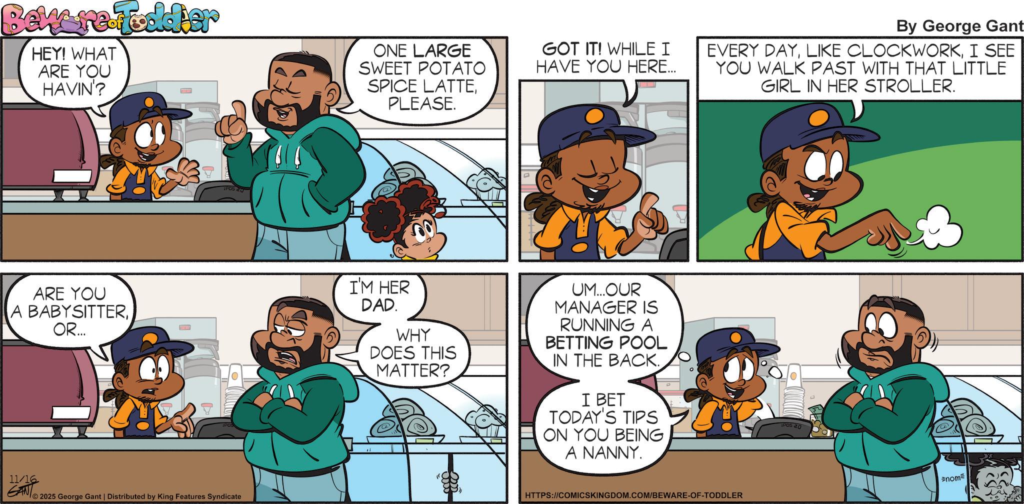 Comics OCR: Bew re-Fodder HEY! WHAT ARE YOU HAVIN'? ONE LARGE SWEET POTATO SPICE LATTEPLEASE. GOT IT! WHILE I HAVE YOU HERE... ARE YOU A BABYSITTEROR... I'M HER DAD. WHY DOES THIS MATTER? UM...OUR MANAGER IS RUNNING A BETTING POOL IN THE BACK.I BET TODAY'S TIPS ION YOU BEING A NANNY. 11/16 GAN 2025 George Gant | Distributed by King Features Syndicate By George Gant EVERY DAYI SEE YOU WALK PAST WITH THAT LITTLE GIRL IN HER STROLLER. HTTPS://COMICSKINGDOM.COM/BEWARE-OF-TODDLER IPOS 20 nom Bew re - Fodder HEY ! WHAT ARE YOU HAVIN ' ? ONE LARGE SWEET POTATO SPICE LATTEPLEASE . GOT IT ! WHILE I HAVE YOU HERE ... ARE YOU A BABYSITTEROR ... I'M HER DAD . WHY DOES THIS MATTER ? UM ... OUR MANAGER IS RUNNING A BETTING POOL IN THE BACK .I BET TODAY'S TIPS ION YOU BEING A NANNY . 11/16 GAN 2025 George Gant | Distributed by King Features Syndicate By George Gant EVERY DAYLIKE CLOCKWORKI SEE YOU WALK PAST WITH THAT LITTLE GIRL IN HER STROLLER . HTTPS://COMICSKINGDOM.COM/BEWARE-OF-TODDLER IPOS 20 nom