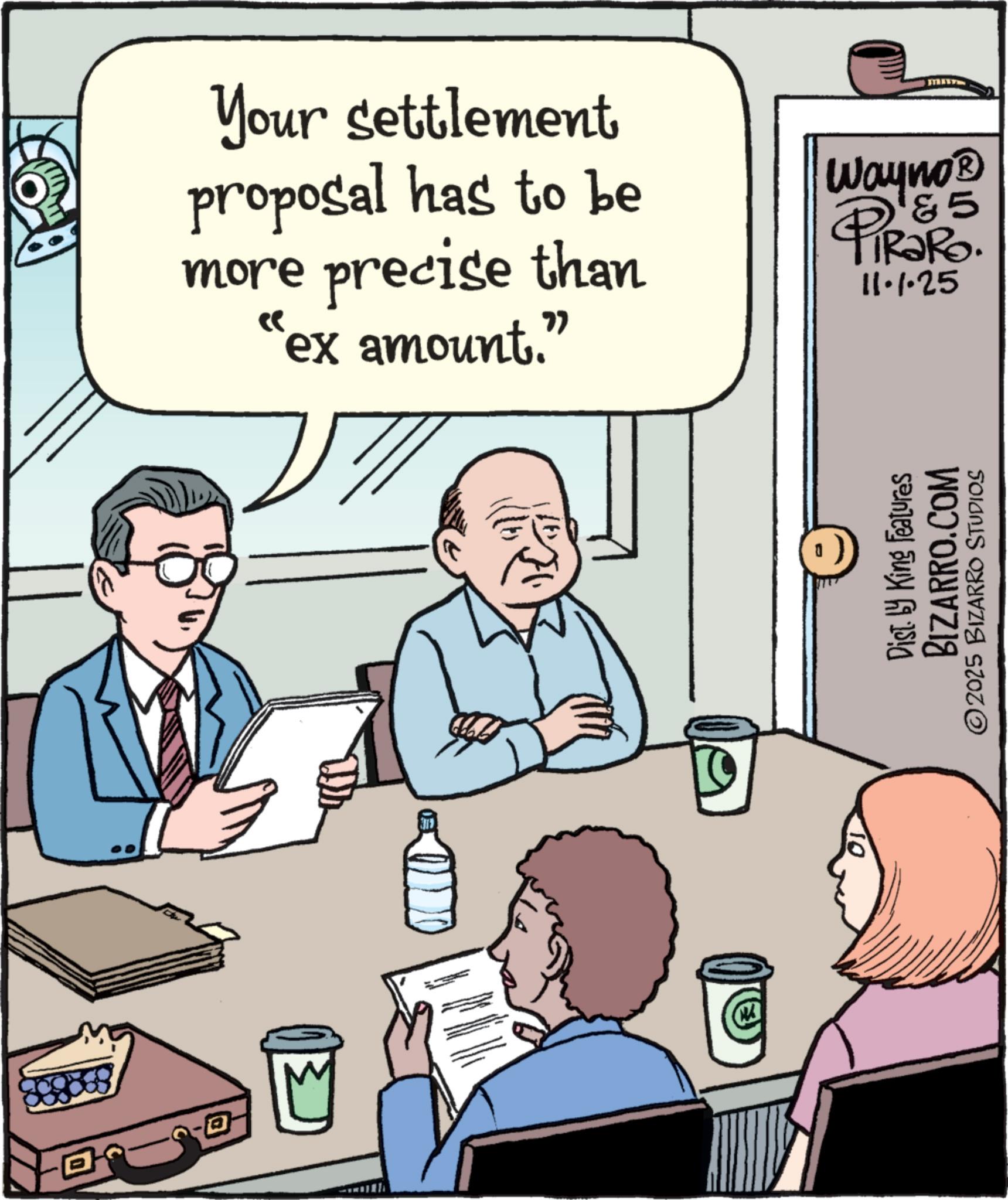 Pleased OCR: Your settlement proposal has to be more precise than "ex amount." Wayno? &5 TiRaRo. 11.1.25 ? Dist. by King Features BIZARRO.COM ©2025 BIZARRO STUDIOS Your settlement proposal has to be more precise than " ex amount . " Wayno? & 5 TiRaRo . 11.1.25 ? Dist . by King Features BIZARRO.COM © 2025 BIZARRO STUDIOS