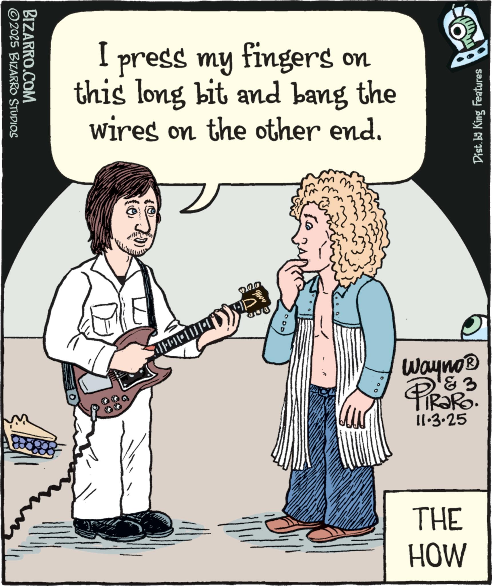 Bassist OCR: ©2025 BIZARRO STUDIOS BIZARRO.COM I press my fingers on this long bit and bang the wires on the other end. mm ??? Wayno? PIRORO. 11.3.25 THE HOW Dist. by King Features © 2025 BIZARRO STUDIOS BIZARRO.COM I press my fingers on this long bit and bang the wires on the other end . mm ??? Wayno? PIRORO . 11.3.25 THE HOW Dist . by King Features