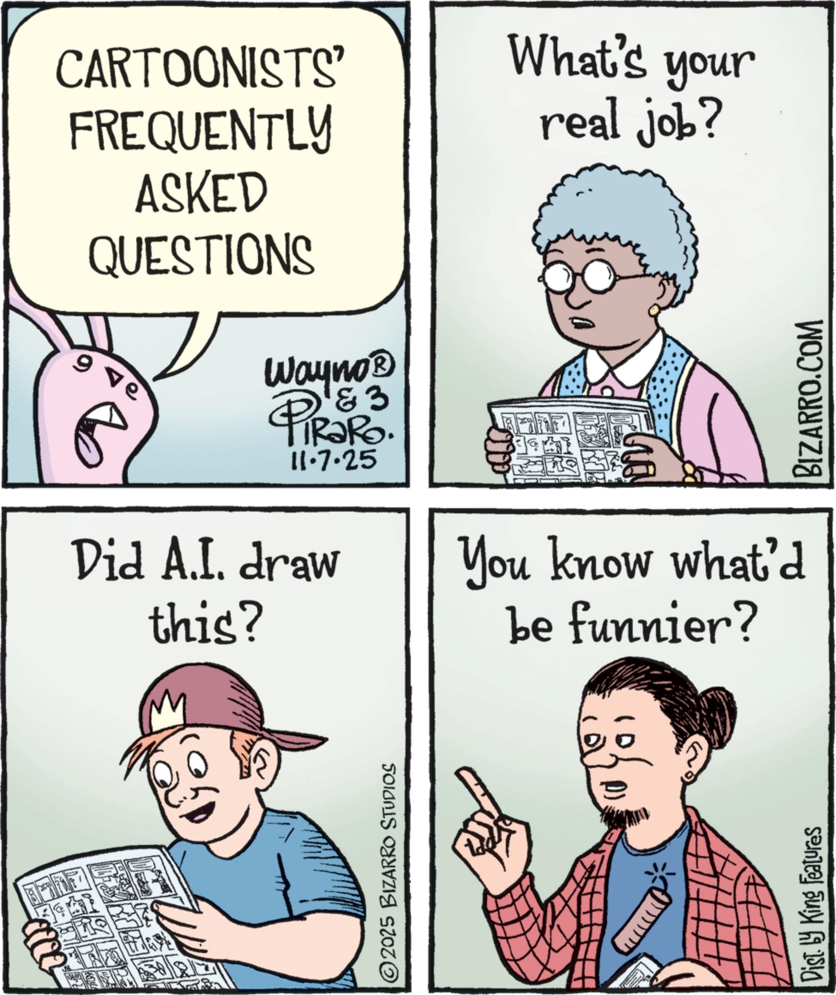 Pleased OCR: CARTOONISTS' FREQUENTLY ASKED QUESTIONS 9 ve Wayno? & 3 TRaRo. 11·7.25 Did A.I. draw this? What's your real job? BIZARRO.COM You know what'd be funnier? ©2025 BIZARRO STUDIOS D) Dist. by King Features CARTOONISTS ' FREQUENTLY ASKED QUESTIONS 9 ve Wayno? & 3 TRaRo . 11 · 7.25 Did A.I. draw this ? What's your real job ? BIZARRO.COM You know what'd be funnier ? © 2025 BIZARRO STUDIOS D ) Dist . by King Features