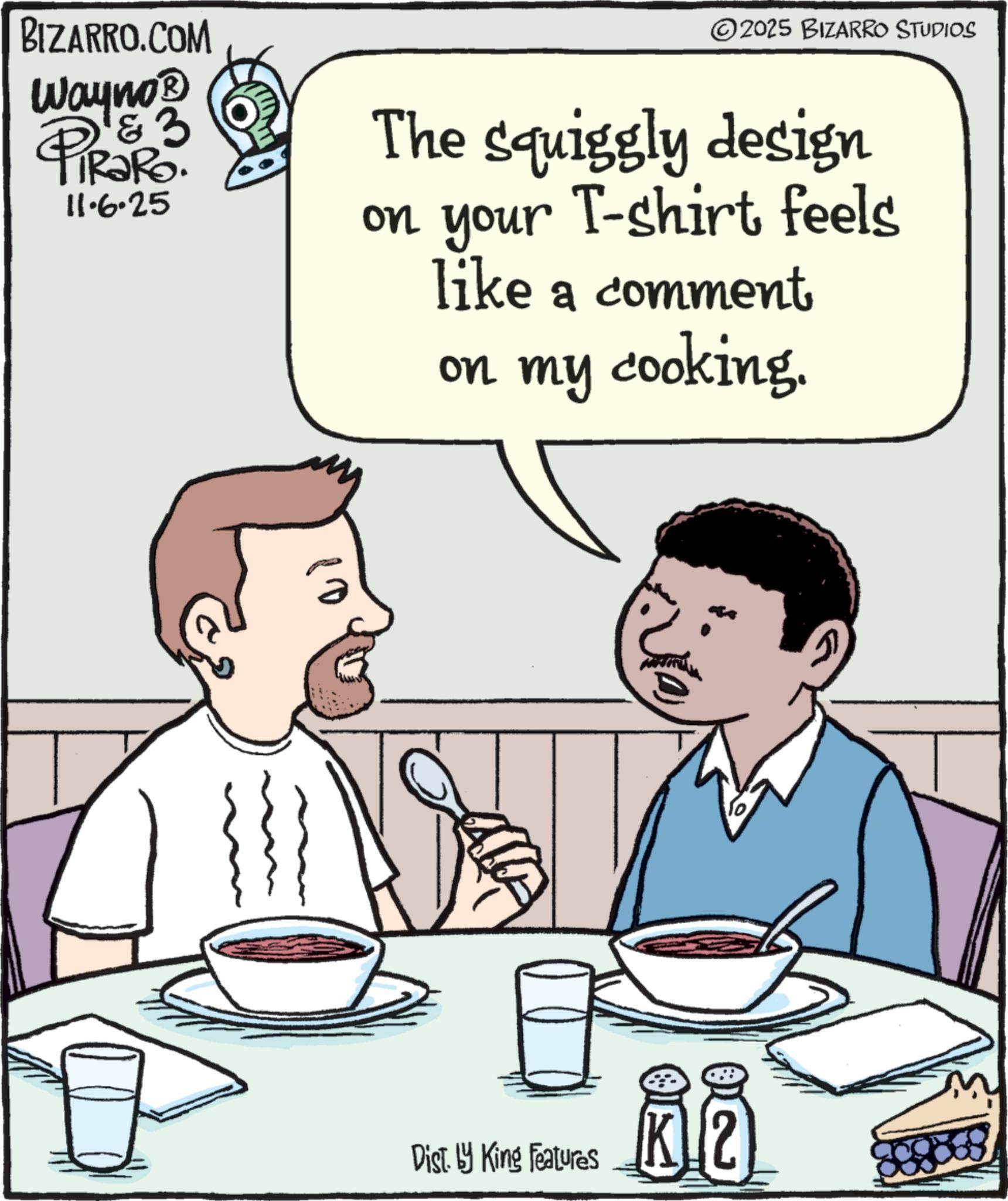 Dinner OCR: BIZARRO.COM Wayno? & 3 RaRo. PiRak 11.6.25 ©2025 BIZARRO STUDIOS The squiggly design on your T-shirt feels like a comment on my cooking. Dist. by King Features ?? BIZARRO.COM Wayno? & 3 RaRo . PiRak 11.6.25 © 2025 BIZARRO STUDIOS The squiggly design on your T - shirt feels like a comment on my cooking . Dist . by King Features ??