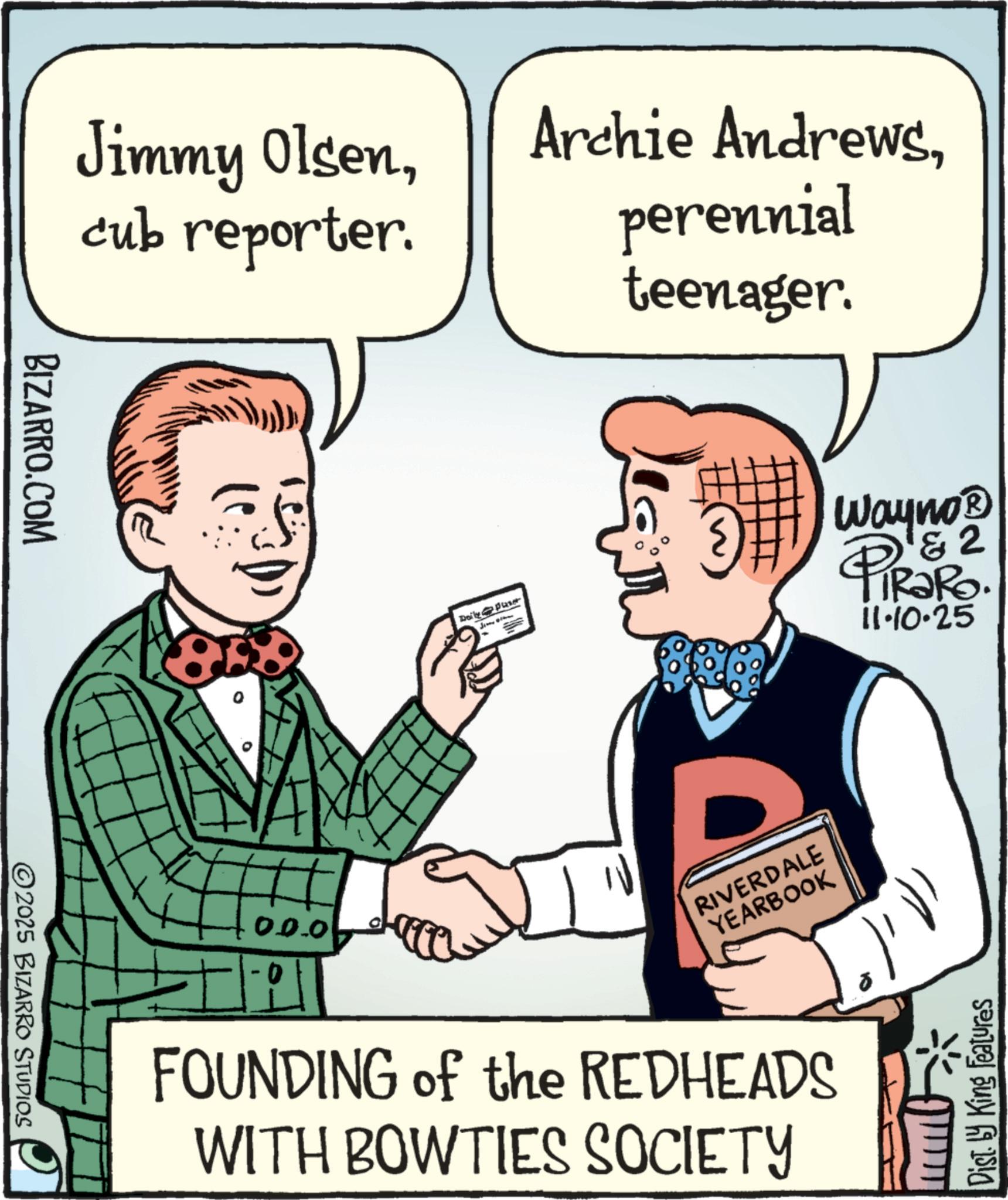 Animation OCR: BIZARRO.COM ©2025 BIZARRO STUDIOS Jimmy Olsencub reporter. Archie Andrewsperennial 0.0.0 teenager. Daily Puse J Wayno? & 2 PiRaRo. 11.10.25 RIVERDALE YEARBOOK FOUNDING of the REDHEADS WITH BOWTIES SOCIETY Disty King Features BIZARRO.COM © 2025 BIZARRO STUDIOS Jimmy Olsencub reporter . Archie Andrewsperennial 0.0.0 teenager . Daily Puse J Wayno? & 2 PiRaRo . 11.10.25 RIVERDALE YEARBOOK FOUNDING of the REDHEADS WITH BOWTIES SOCIETY Disty King Features