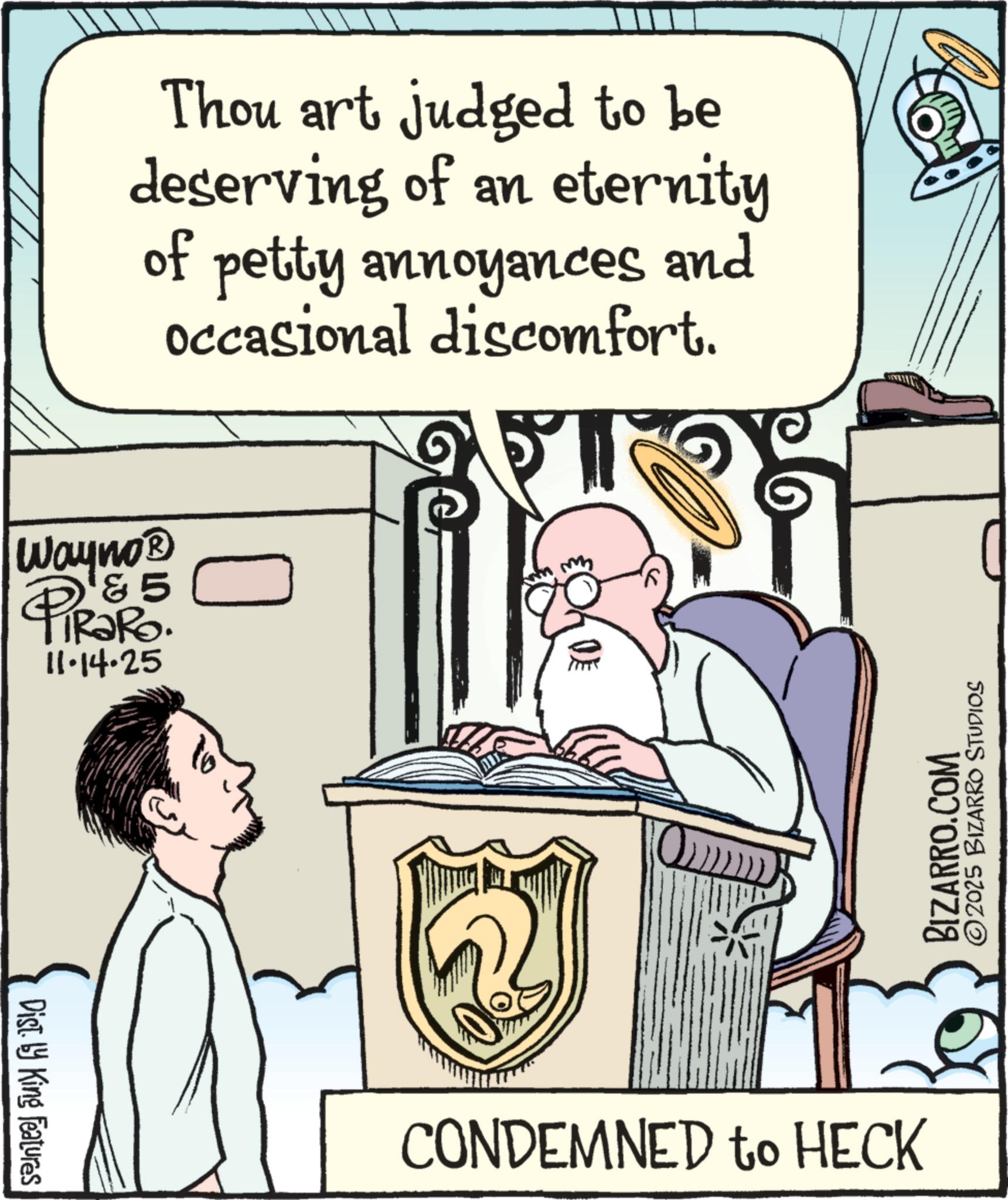 Illustration OCR: Thou art judged to be deserving of an eternity of petty annoyances and occasional discomfort. Wayno? &5 PiRaRo. 11.14.25 Dist. by King Features ? CONDEMNED to HECK BIZARRO.COM 2025 BIZARRO STUDIOS Thou art judged to be deserving of an eternity of petty annoyances and occasional discomfort . Wayno? & 5 PiRaRo . 11.14.25 Dist . by King Features ? CONDEMNED to HECK BIZARRO.COM 2025 BIZARRO STUDIOS