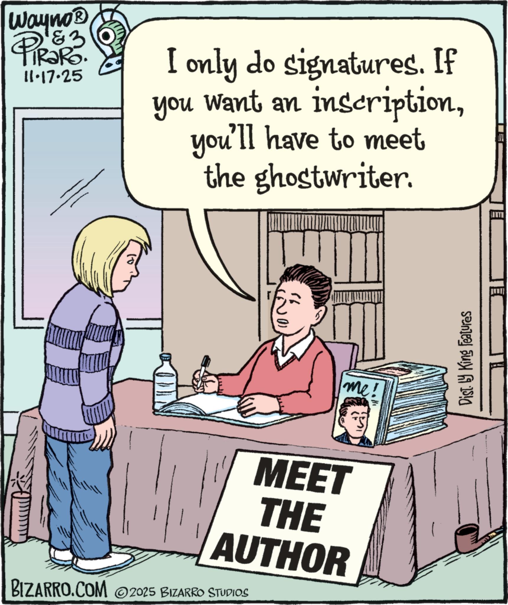 Photo caption OCR: Wayno? & 3 11.17.25 I only do signatures. If you want an inscriptionyou'll have to meet the ghostwriter. MEET THE AUTHOR BIZARRO.COM 2025 BIZARRO STUDIOS me! Dist. by King Features Wayno? & 3 11.17.25 I only do signatures . If you want an inscriptionyou'll have to meet the ghostwriter . MEET THE AUTHOR BIZARRO.COM 2025 BIZARRO STUDIOS me ! Dist . by King Features