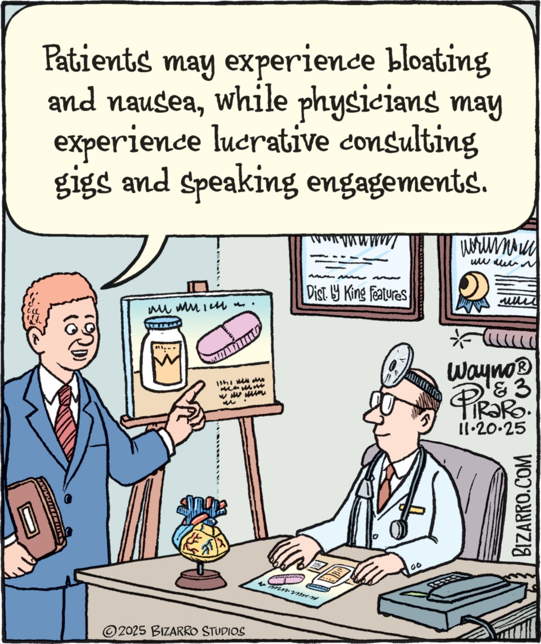 Conversation OCR: Patients may experience bloating and nauseawhile physicians may experience lucrative consulting gigs and speaking engagements. ????? ?????? www Dist. by King Features www ?????? ?? 2025 BIZARRO STUDIOS M mnmw 00 Wayno? 1 & 3 RaRo. 11.20.25 BIZARRO.COM Patients may experience bloating and nauseawhile physicians may experience lucrative consulting gigs and speaking engagements . ????? ?????? www Dist . by King Features www ?????? ?? 2025 BIZARRO STUDIOS M mnmw 00 Wayno? 1 & 3 RaRo . 11.20.25 BIZARRO.COM