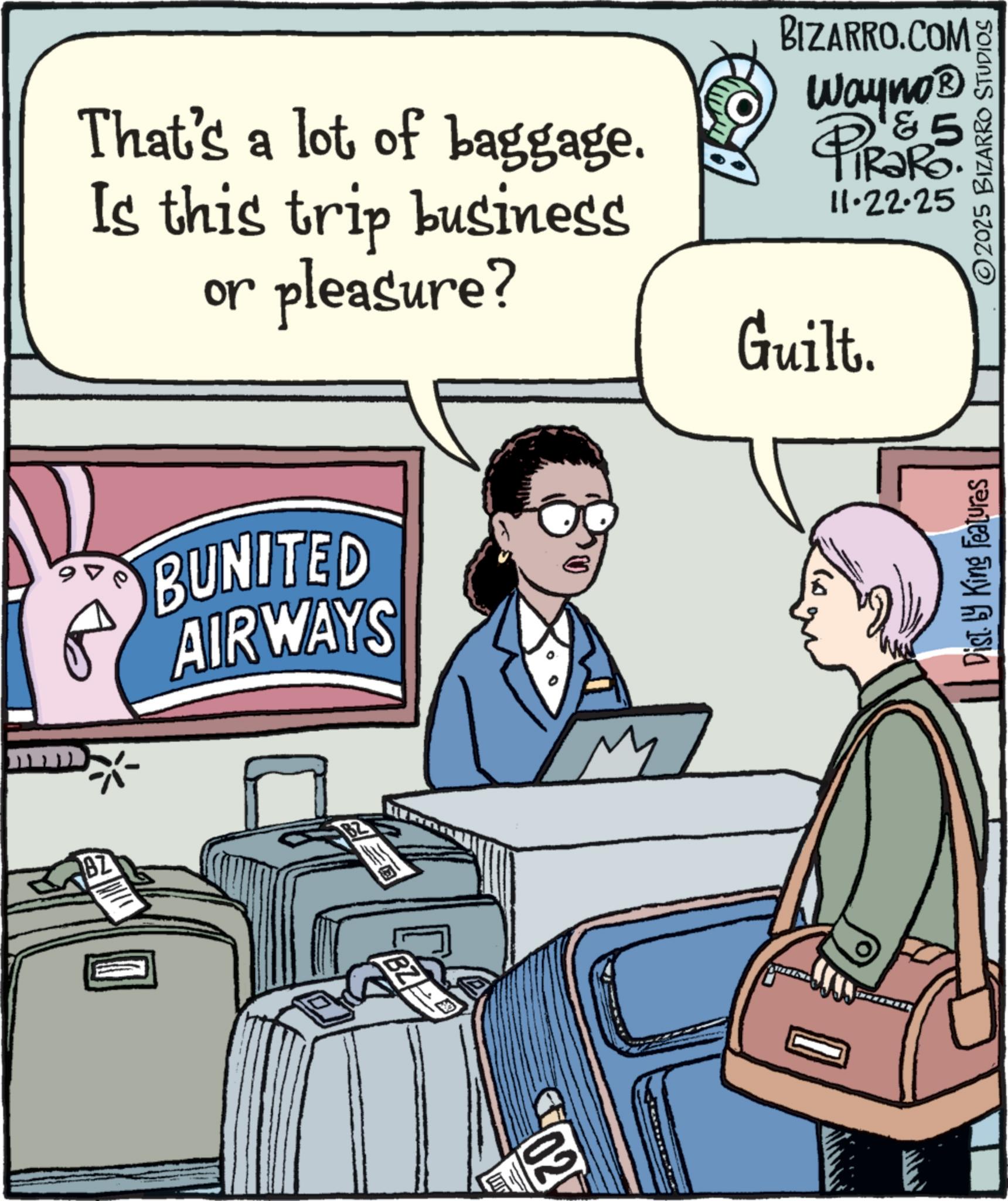 Animation OCR: That's a lot of baggage. Is this trip business or pleasure? BUNITED AIRWAYS M BIZARRO.COM Wayno? 4 PiRaR5. 11.22.25 Guilt. Dist. by King Features 2025 BIZARRO STUDIOS BZ BZ 02 That's a lot of baggage . Is this trip business or pleasure ? BUNITED AIRWAYS M BIZARRO.COM Wayno? 4 PiRaR5 . 11.22.25 Guilt . Dist . by King Features 2025 BIZARRO STUDIOS BZ BZ 02
