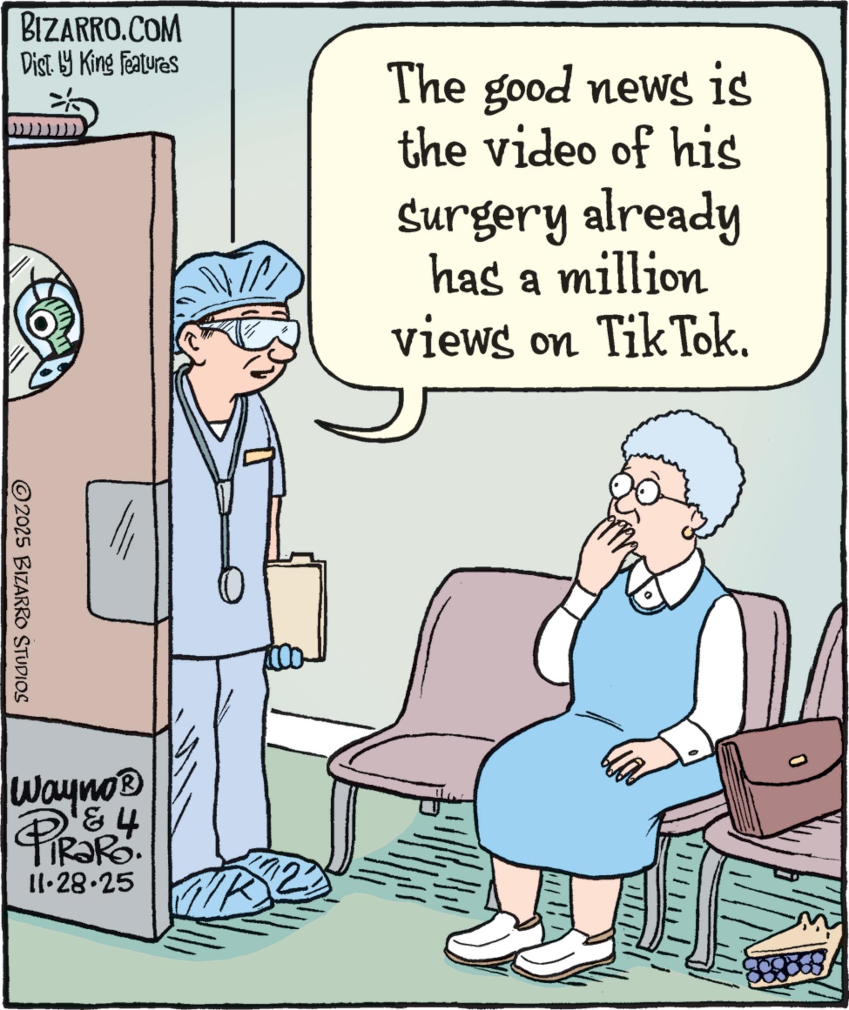 Physician OCR: BIZARRO.COM Dist. by King Features The good news is the video of his Surgery already has a million views on Tik Tok. 2025 BIZARRO STUDIOS Wayno? iRaRo. 11.28.25 BIZARRO.COM Dist . by King Features The good news is the video of his Surgery already has a million views on Tik Tok . 2025 BIZARRO STUDIOS Wayno? iRaRo . 11.28.25