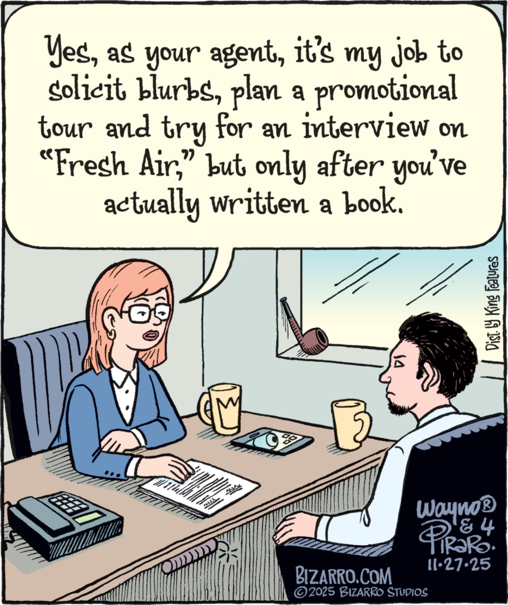 Input device OCR: Yesit's my job to solicit blurbsplan a promotional tour and try for an interview on "Fresh Air" but only after you've actually written a book. BIZARRO.COM Wayno? 84 PiRaRo. ©2025 BIZARRO STUDIOS 11.27.25 Dist. by King Features Yesas your agentit's my job to solicit blurbsplan a promotional tour and try for an interview on " Fresh Air" but only after you've actually written a book . BIZARRO.COM Wayno? 84 PiRaRo . © 2025 BIZARRO STUDIOS 11.27.25 Dist . by King Features