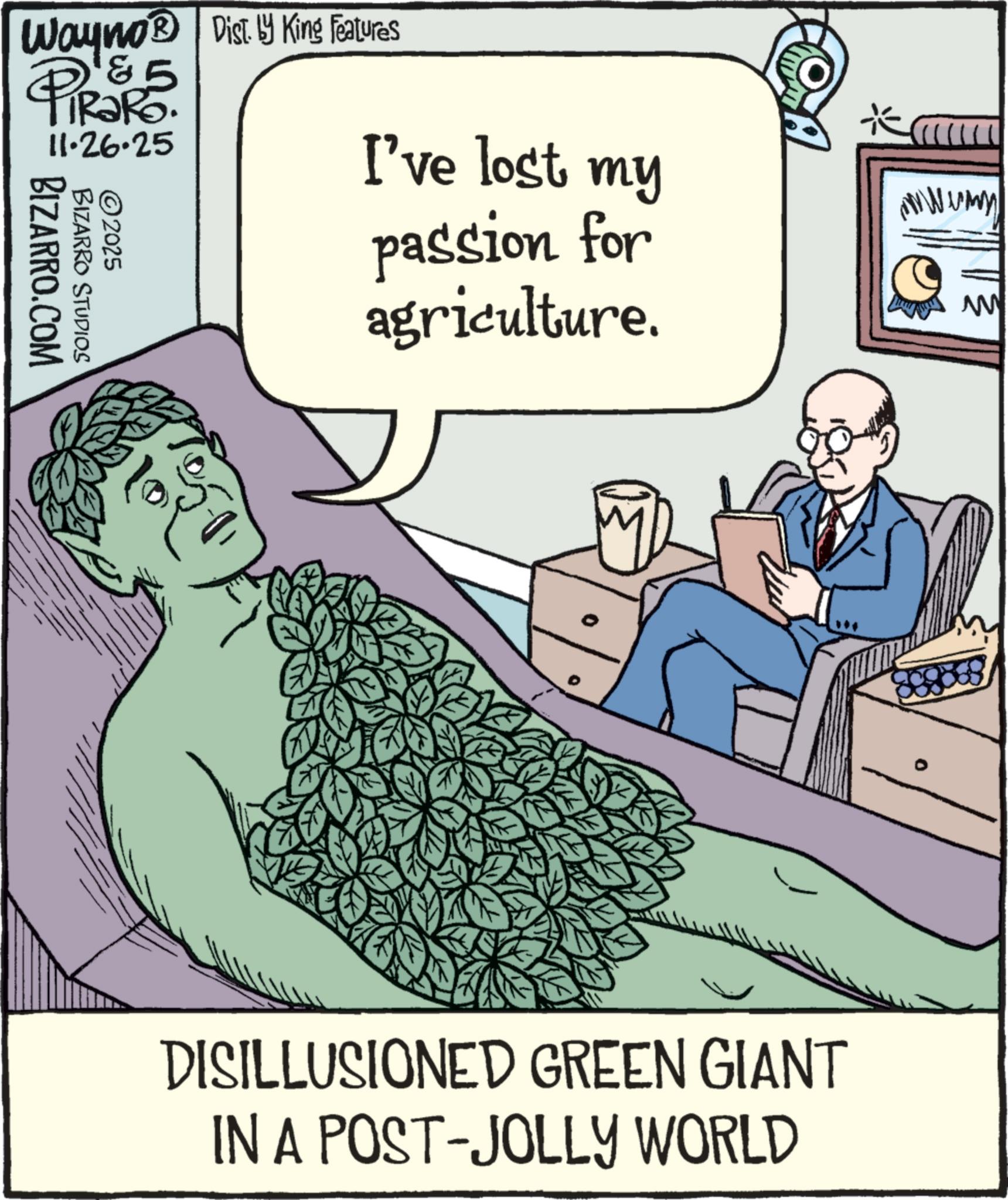 Animation OCR: Wayno® Dist. by King Features ?????? 5 11.26.25 ©2025 BIZARRO.COM BIZARRO STUDIOS I've lost my passion for agriculture. DISILLUSIONED GREEN GIANT IN A POST-JOLLY WORLD wwwwmy W Wayno® Dist . by King Features ?????? 5 11.26.25 © 2025 BIZARRO.COM BIZARRO STUDIOS I've lost my passion for agriculture . DISILLUSIONED GREEN GIANT IN A POST - JOLLY WORLD wwwwmy W