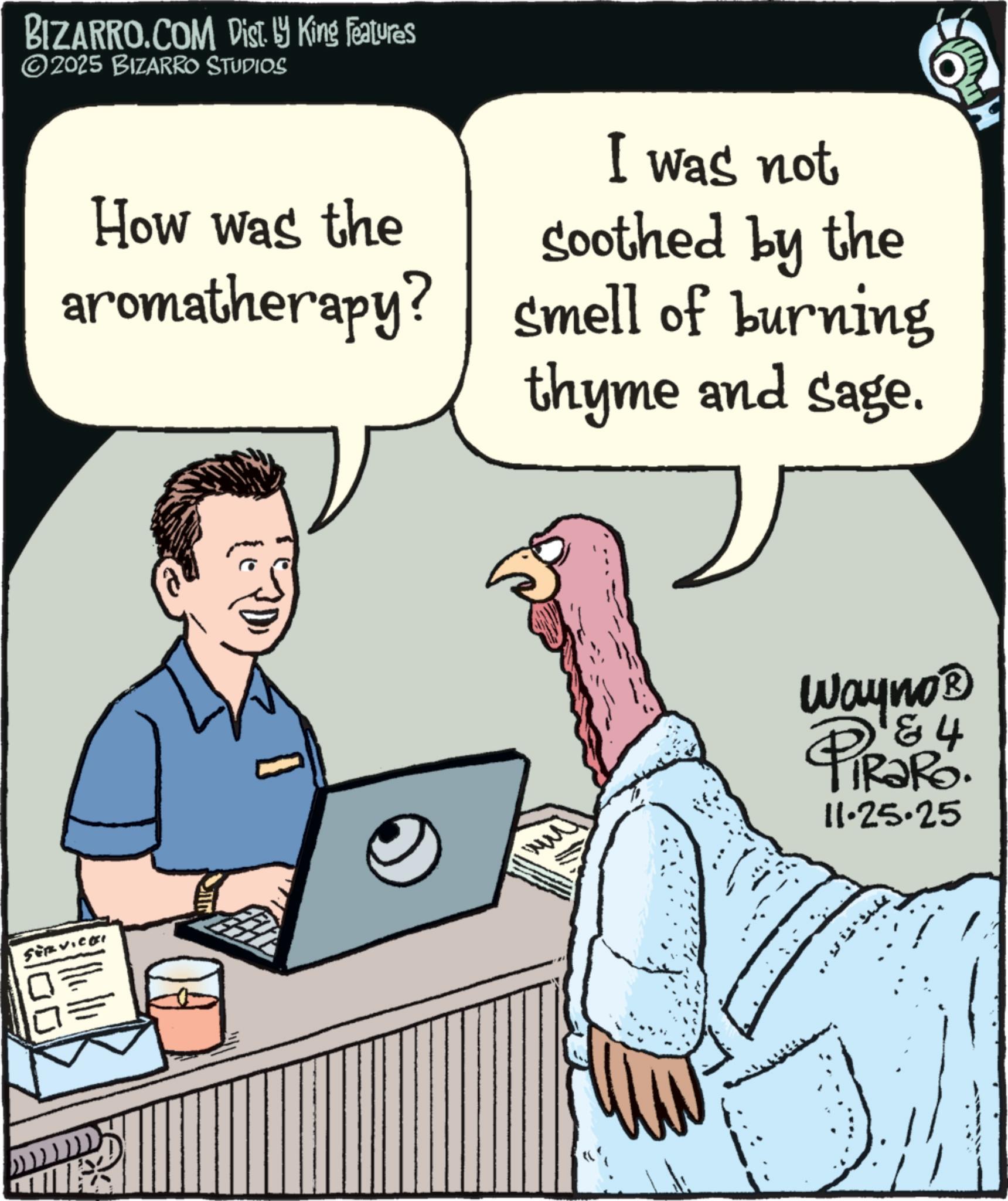 Fiction OCR: BIZARRO.COM Dist. ? King Features ©2025 BIZARRO STUDIOS How was the aromatherapy? I was not soothed by the smell of burning thyme and sage. SERVICES Wayno? & 4 PiRaRo. 11.25.25 BIZARRO.COM Dist . ? King Features © 2025 BIZARRO STUDIOS How was the aromatherapy ? I was not soothed by the smell of burning thyme and sage . SERVICES Wayno? & 4 PiRaRo . 11.25.25