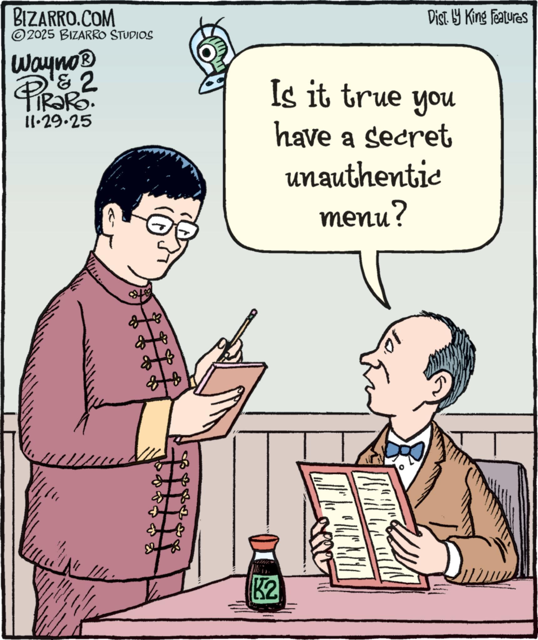 Fiction OCR: BIZARRO.COM 2025 BIZARRO STUDIOS Wayno? & TiRaRo. 11.29.25 Dist. by King Features Is it true you have a secret unauthentic menu? ??? K2 BIZARRO.COM 2025 BIZARRO STUDIOS Wayno? & TiRaRo . 11.29.25 Dist . by King Features Is it true you have a secret unauthentic menu ? ??? K2