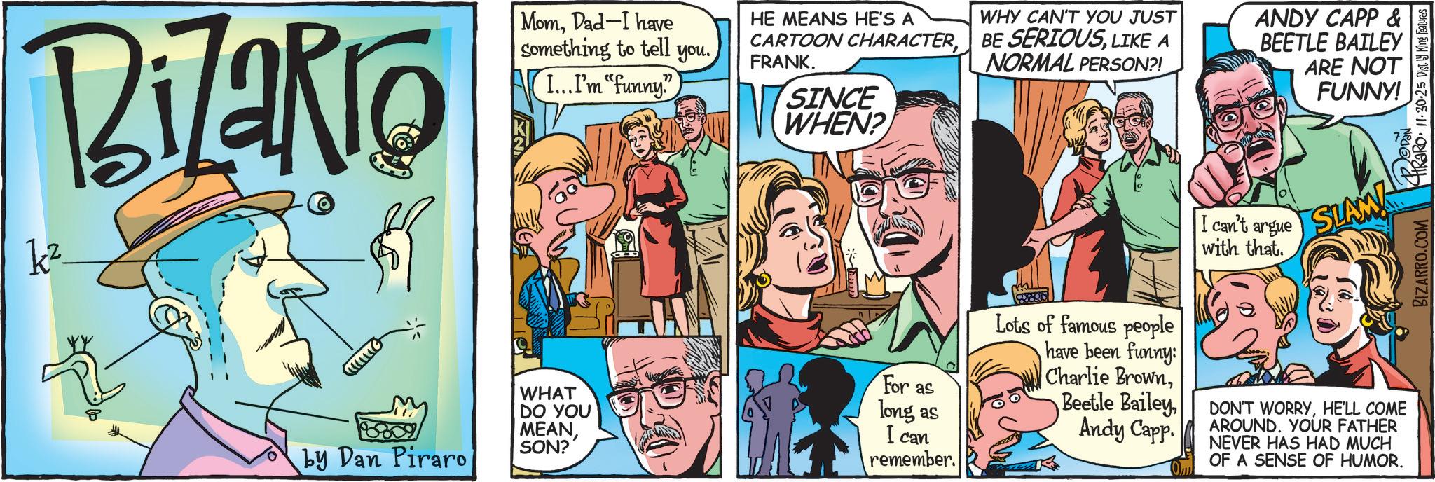 Hearing OCR: BiZaRio kz MomDad-I have something to tell you.I...I'm "funny" HE MEANS HE'S A WHY CAN'T YOU JUST CARTOON CHARACTERLIKE A NORMAL PERSON?! FRANK. SINCE WHEN? ANDY CAPP & BEETLE BAILEY ARE NOT FUNNY! I can't argue SLAM! with that. by Dan Piraro WHAT DO YOU MEANSON? For as long as I can remember. Lots of famous people have been funny: Charlie BrownAmity Capp DON'T WORRYHE'LL COME AROUND. YOUR FATHER NEVER HAS HAD MUCH OF A SENSE OF HUMOR. BIZARRO.COM HRARO. 11.30.25 Dist. King Features BiZaRio kz MomDad - I have something to tell you .I ... I'm " funny " HE MEANS HE'S A WHY CAN'T YOU JUST CARTOON CHARACTERBE SERIOUSLIKE A NORMAL PERSON ?! FRANK . SINCE WHEN ? ANDY CAPP & BEETLE BAILEY ARE NOT FUNNY ! I can't argue SLAM ! with that . by Dan Piraro WHAT DO YOU MEANSON ? For as long as I can remember . Lots of famous people have been funny : Charlie BrownBootle BaileyAmity Capp DON'T WORRYHE'LL COME AROUND . YOUR FATHER NEVER HAS HAD MUCH OF A SENSE OF HUMOR . BIZARRO.COM HRARO . 11.30.25 Dist . King Features