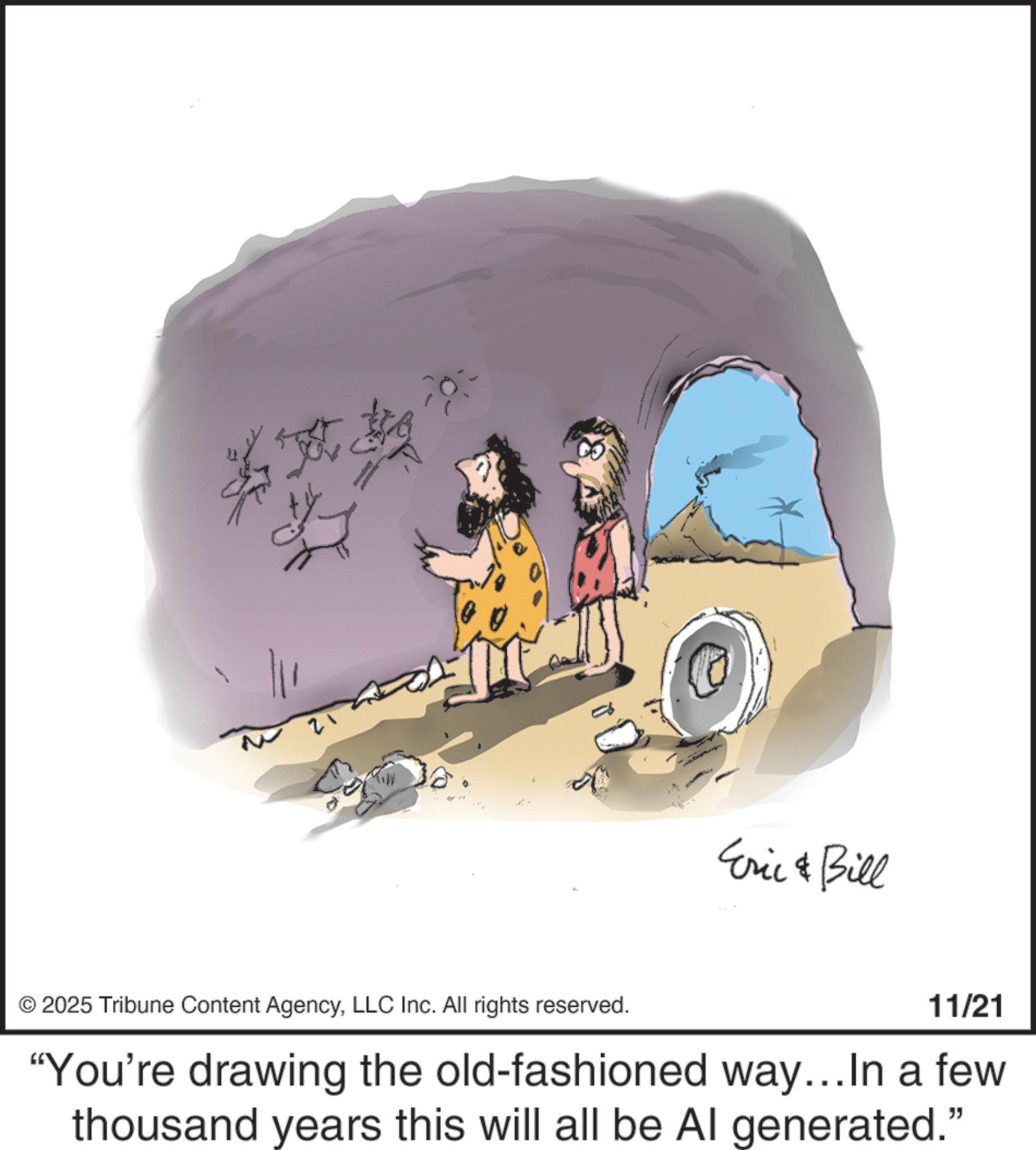 Fiction OCR: 21 Eric & Bill © 2025 Tribune Content AgencyLLC Inc. All rights reserved. 11/21 "You're drawing the old-fashioned way...In a few thousand years this will all be Al generated." 21 Eric & Bill © 2025 Tribune Content AgencyLLC Inc. All rights reserved . 11/21 " You're drawing the old - fashioned way ... In a few thousand years this will all be Al generated . "
