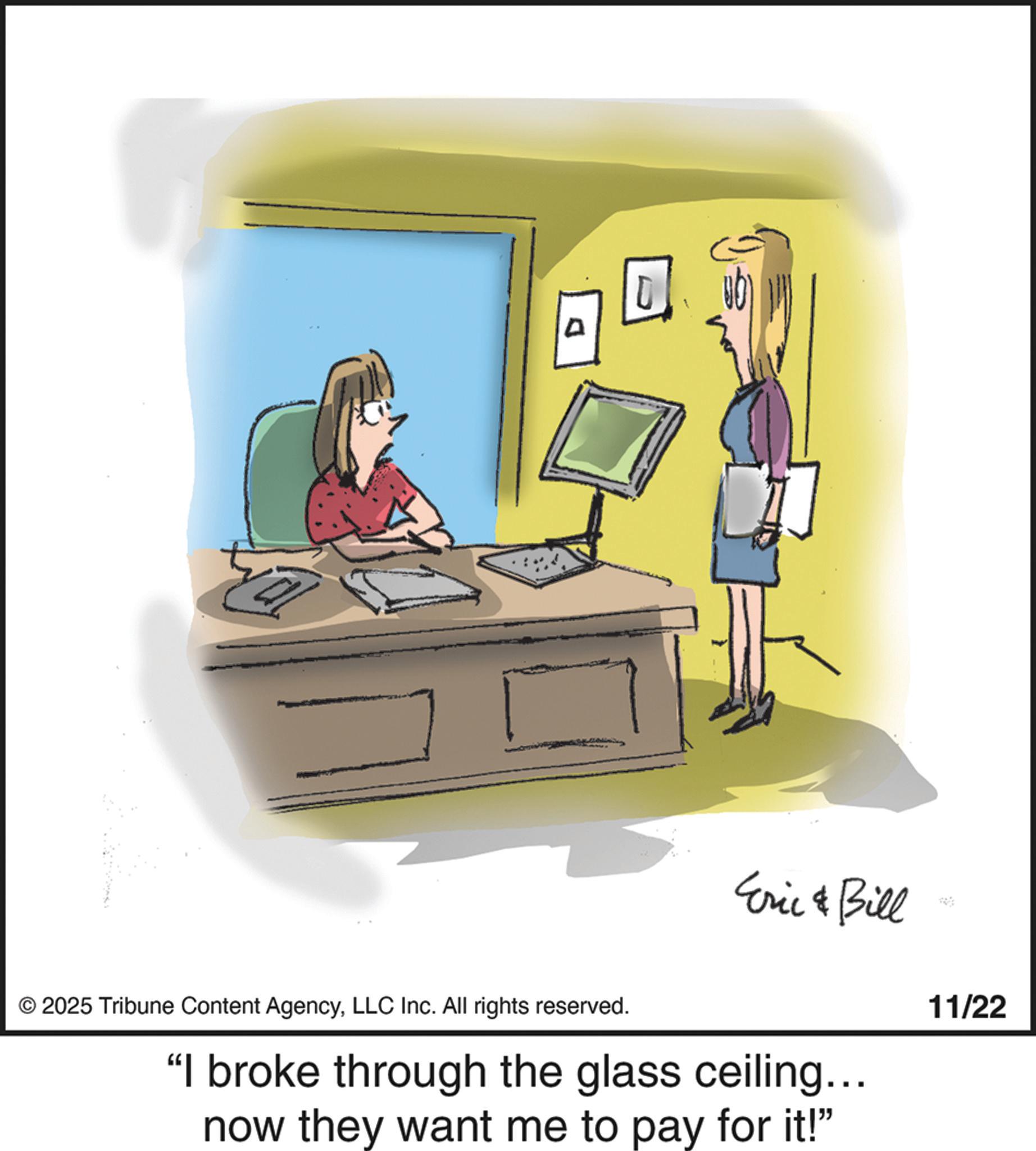 Telephony OCR: © 2025 Tribune Content AgencyLLC Inc. All rights reserved. Eric & Bill "I broke through the glass ceiling... now they want me to pay for it!" 11/22 D © 2025 Tribune Content AgencyLLC Inc. All rights reserved . Eric & Bill " I broke through the glass ceiling ... now they want me to pay for it ! " 11/22 D