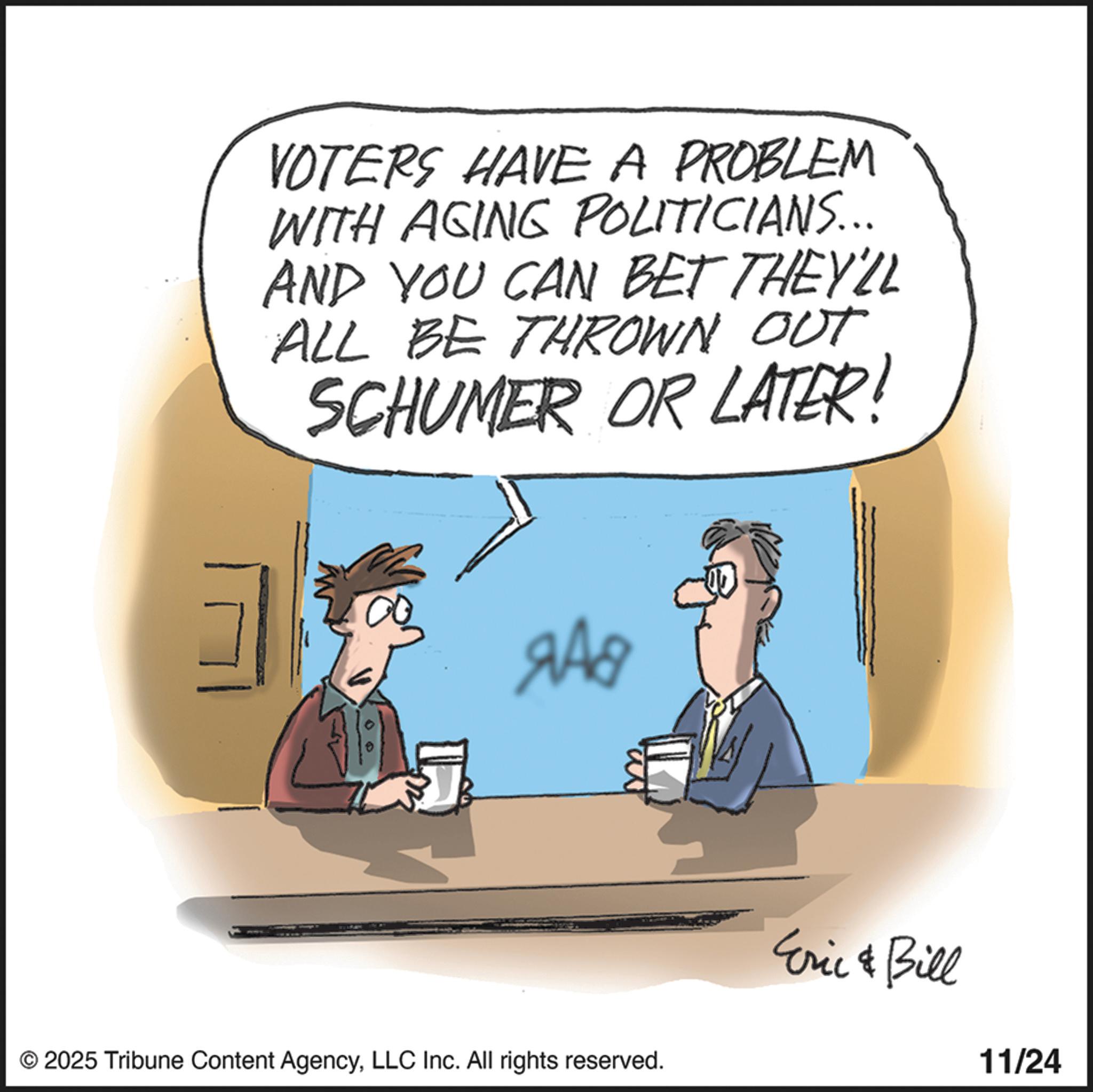 Animated cartoon OCR: VOTERS HAVE A PROBLEM WITH AGING POLITICIANS... AND YOU CAN BET THEY'LL ALL BE THROWN OUT SCHUMER OR LATER! 248 ? © 2025 Tribune Content AgencyLLC Inc. All rights reserved. Eric & Bill 11/24 VOTERS HAVE A PROBLEM WITH AGING POLITICIANS ... AND YOU CAN BET THEY'LL ALL BE THROWN OUT SCHUMER OR LATER ! 248 ? © 2025 Tribune Content AgencyLLC Inc. All rights reserved . Eric & Bill 11/24