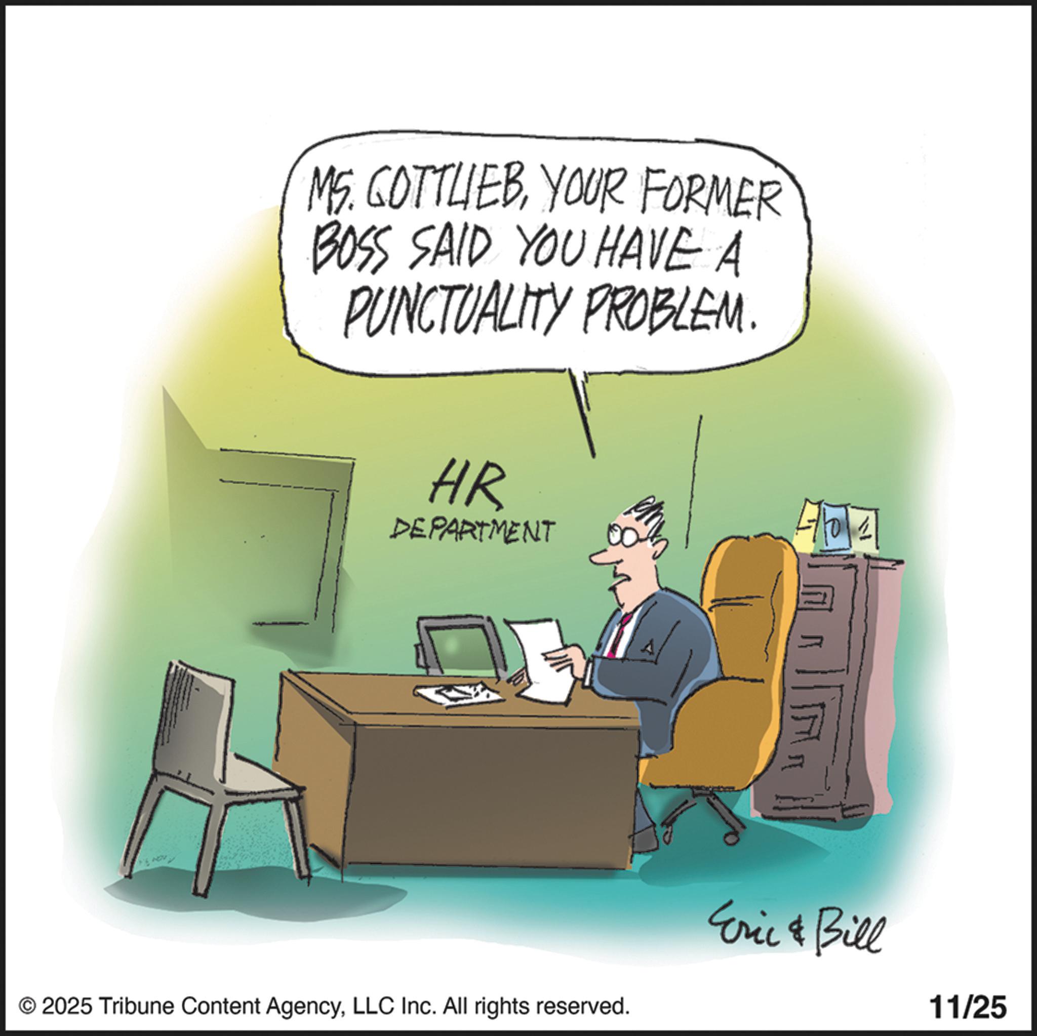 Debate OCR: MS. GOTTLEBYOUR FORMER BOSS SAID YOU HAVE A PUNCTUALITY PROBLEM. HR DEPARTMENT ??? © 2025 Tribune Content AgencyLLC Inc. All rights reserved. Eric & Bill 11/25 MS . GOTTLEBYOUR FORMER BOSS SAID YOU HAVE A PUNCTUALITY PROBLEM . HR DEPARTMENT ? ?? © 2025 Tribune Content AgencyLLC Inc. All rights reserved . Eric & Bill 11/25