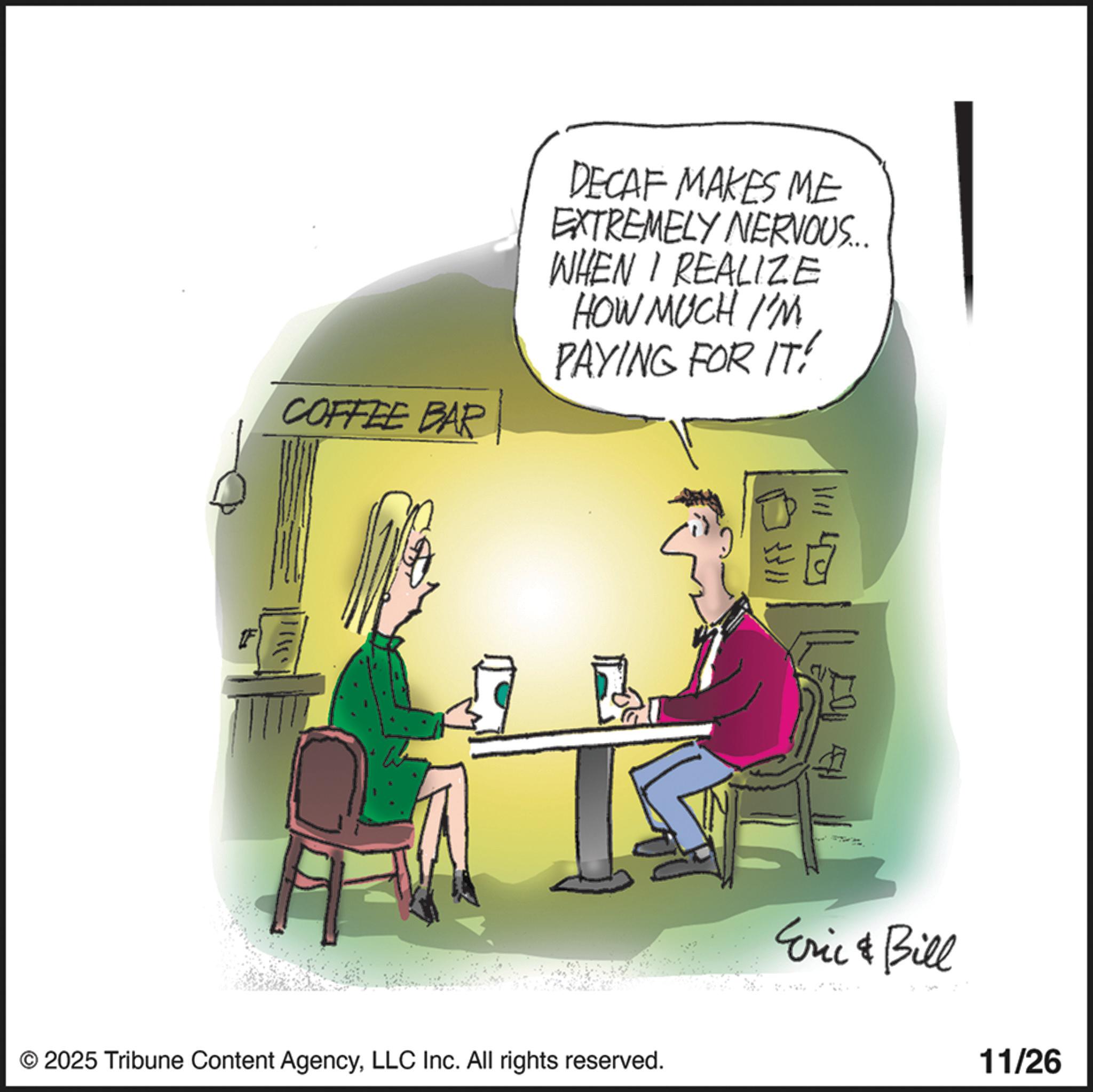 Photo caption OCR: COFFEE BAR DECAF MAKES ME EXTREMELY NERVOUS... WHEN I REALIZE HOW MUCH I'M PAYING FOR IT! © 2025 Tribune Content AgencyLLC Inc. All rights reserved. Eric & Bill 11/26 COFFEE BAR DECAF MAKES ME EXTREMELY NERVOUS ... WHEN I REALIZE HOW MUCH I'M PAYING FOR IT ! © 2025 Tribune Content AgencyLLC Inc. All rights reserved . Eric & Bill 11/26