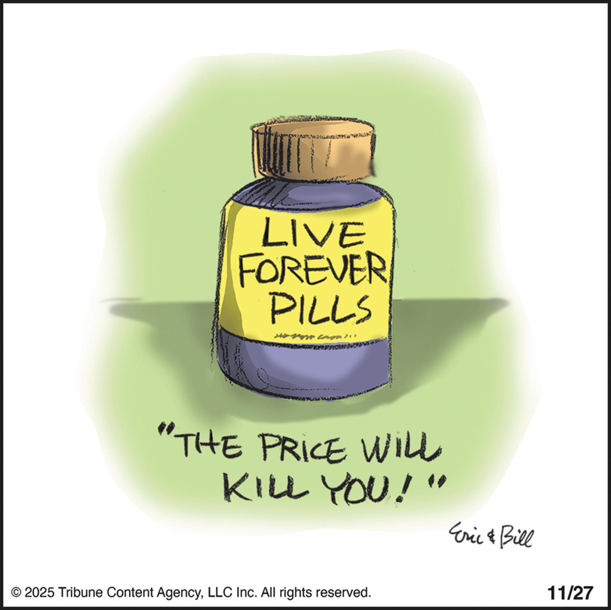 Handwriting OCR: LIVE FOREVER PILLS "THE PRICE WILL KILL YOU!" Eric & Bill © 2025 Tribune Content AgencyLLC Inc. All rights reserved. 11/27 LIVE FOREVER PILLS " THE PRICE WILL KILL YOU ! " Eric & Bill © 2025 Tribune Content AgencyLLC Inc. All rights reserved . 11/27