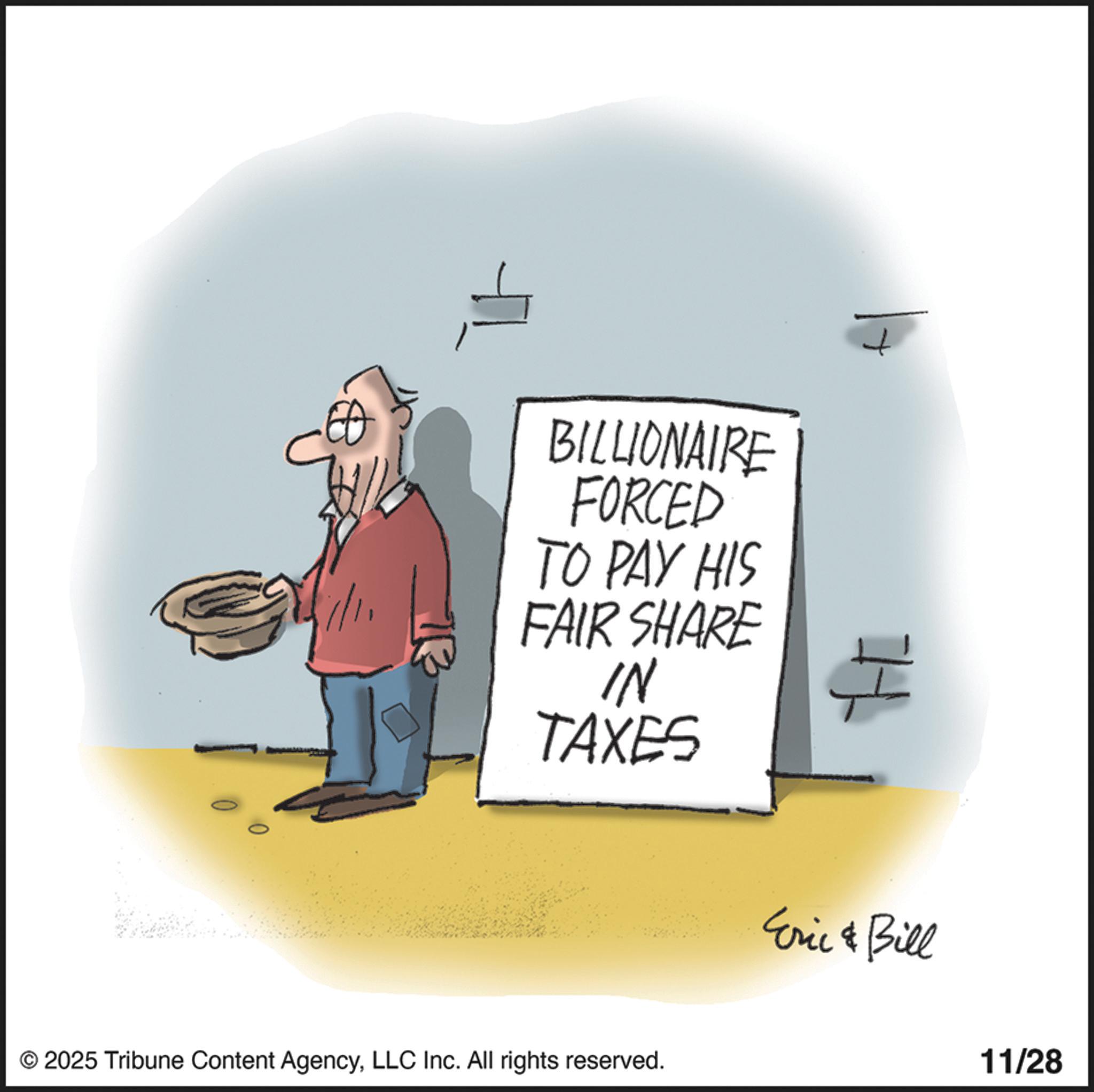 Fiction OCR: 1/11 + BILLIONAIRE FORCED TO PAY HIS FAIR SHARE IN TAXES H Eric & Bill © 2025 Tribune Content AgencyLLC Inc. All rights reserved. 11/28 1/11 + BILLIONAIRE FORCED TO PAY HIS FAIR SHARE IN TAXES H Eric & Bill © 2025 Tribune Content AgencyLLC Inc. All rights reserved . 11/28