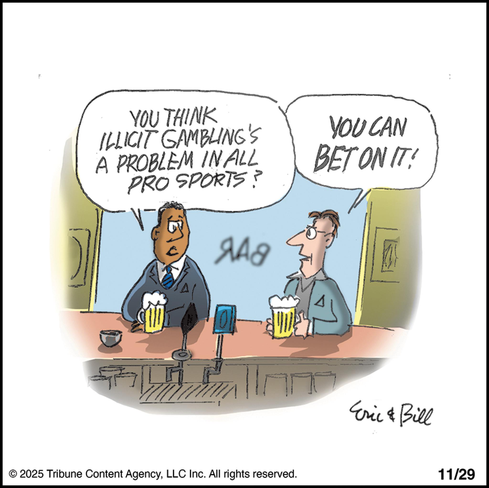 Fiction OCR: YOU THINK ILLICIT GAMBLING'S A PROBLEM IN ALL PRO SPORTS? ?Ag YOU CAN BET ON IT! © 2025 Tribune Content AgencyLLC Inc. All rights reserved. Eric & Bill 11/29 YOU THINK ILLICIT GAMBLING'S A PROBLEM IN ALL PRO SPORTS ? ?Ag YOU CAN BET ON IT ! © 2025 Tribune Content AgencyLLC Inc. All rights reserved . Eric & Bill 11/29