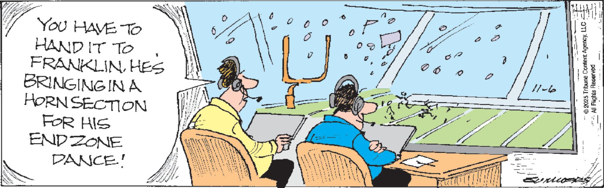 Fiction OCR: YOU HAVE TO HAND IT TO FRANKLINHES BRINGING IN A HORN SECTION FOR HIS ENDZONE DANCE! c 11-6 ©2025 Tribune Content AgencyLLC. ***All Rights Reserved YOU HAVE TO HAND IT TO FRANKLINHES BRINGING IN A HORN SECTION FOR HIS ENDZONE DANCE ! c 11-6 © 2025 Tribune Content AgencyLLC . *** All Rights Reserved