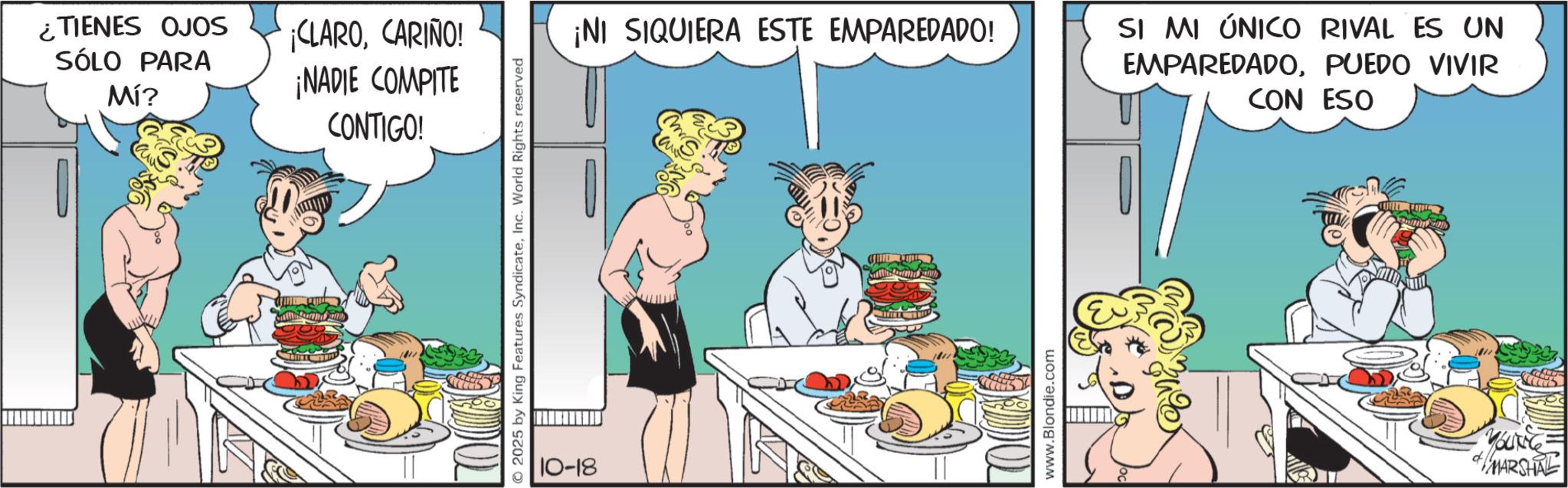 Animated cartoon OCR: ¿TIENES OJOS SÓLO PARA Mí? ¡CLAROCARIÑO! ¡NADIE COMPITE CONTIGO! O2025 by King Features SyndicateInc. World Rights reserved 10-18 ¡NI SIQUIERA ESTE EMPAREDADO! www.Blondie.com SI MI ÚNICO RIVAL ES UN EMPAREDADOPUEDO VIVIR CON ESO MARSHAL ¿ TIENES OJOS SÓLO PARA Mí ? ¡ CLAROCARIÑO ! ¡ NADIE COMPITE CONTIGO ! O2025 by King Features SyndicateInc. World Rights reserved 10-18 ¡ NI SIQUIERA ESTE EMPAREDADO ! www.Blondie.com SI MI ÚNICO RIVAL ES UN EMPAREDADOPUEDO VIVIR CON ESO MARSHAL