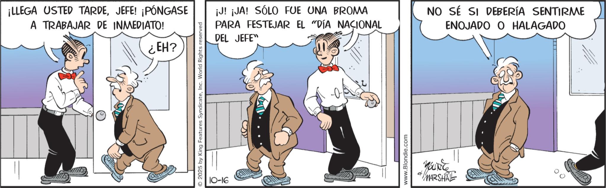 Photo caption OCR: ¡LLEGA USTED TARDEJEFE! ¡PÓNGASE A TRABAJAR DE INMEDIATO! ¿EH? © 2025 by King Features SyndicateInc. World Rights reserved 10-16 La ¡J! ¡JA! SÓLO FUE UNA BROMA PARA FESTEJAR EL "DÍA NACIONAL DEL JEFE" NO SÉ SI DEBERÍA SENTIRME ENOJADO O HALAGADO www.Blondie.com YOUNG MARSHAL ¡ LLEGA USTED TARDEJEFE ! ¡ PÓNGASE A TRABAJAR DE INMEDIATO ! ¿ EH ? © 2025 by King Features SyndicateInc. World Rights reserved 10-16 La ¡ J ! ¡ JA ! SÓLO FUE UNA BROMA PARA FESTEJAR EL " DÍA NACIONAL DEL JEFE " NO SÉ SI DEBERÍA SENTIRME ENOJADO O HALAGADO www.Blondie.com YOUNG MARSHAL