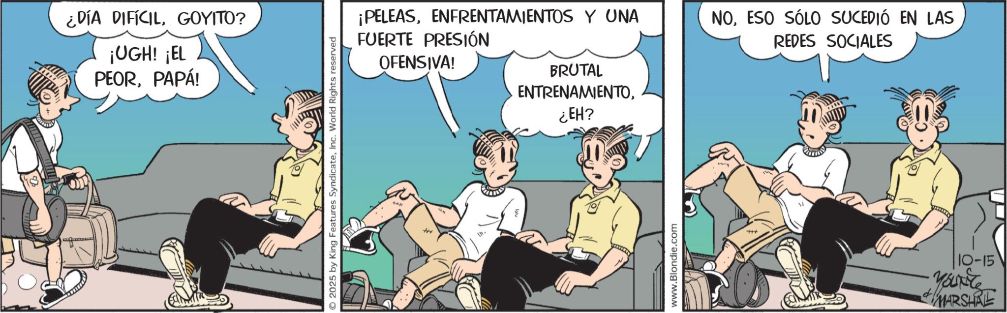 Graphics OCR: ¿DÍA DIFÍCILGOYITO? ¡UGH! ¡EL PEORPAPÁ! 2025 by King Features SyndicateInc. World Rights reserved ¡PELEASENFRENTAMIENTOS Y UNA FUERTE PRESIÓN OFENSIVA! NOESO SÓLO SUCEDIÓ EN LAS REDES SOCIALES +++ BRUTAL ENTRENAMIENTO¿EH? www.Blondie.com +++ d 10-15 YOUNG MARSHRE ¿ DÍA DIFÍCILGOYITO ? ¡ UGH ! ¡ EL PEORPAPÁ ! 2025 by King Features SyndicateInc. World Rights reserved ¡ PELEASENFRENTAMIENTOS Y UNA FUERTE PRESIÓN OFENSIVA ! NOESO SÓLO SUCEDIÓ EN LAS REDES SOCIALES +++ BRUTAL ENTRENAMIENTO¿ EH ? www.Blondie.com +++ d 10-15 YOUNG MARSHRE