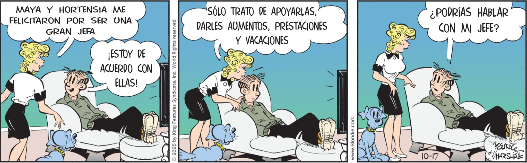 Animated cartoon OCR: MAYA Y HORTENSIA ME FELICITARON POR SER UNA GRAN JEFA ¡ESTOY DE ACUERDO CON ELLAS! 2025 by King Features SyndicateInc. World Rights reserved SÓLO TRATO DE APOYARLAS" DARLES AUMENTOSPRESTACIONES Y VACACIONES ¿PODRÍAS HABLAR CON MI JEFE? www.Blondie.com 10-17 YOUNG MARSHAL MAYA Y HORTENSIA ME FELICITARON POR SER UNA GRAN JEFA ¡ ESTOY DE ACUERDO CON ELLAS ! 2025 by King Features SyndicateInc. World Rights reserved SÓLO TRATO DE APOYARLAS" DARLES AUMENTOSPRESTACIONES Y VACACIONES ¿ PODRÍAS HABLAR CON MI JEFE ? www.Blondie.com 10-17 YOUNG MARSHAL