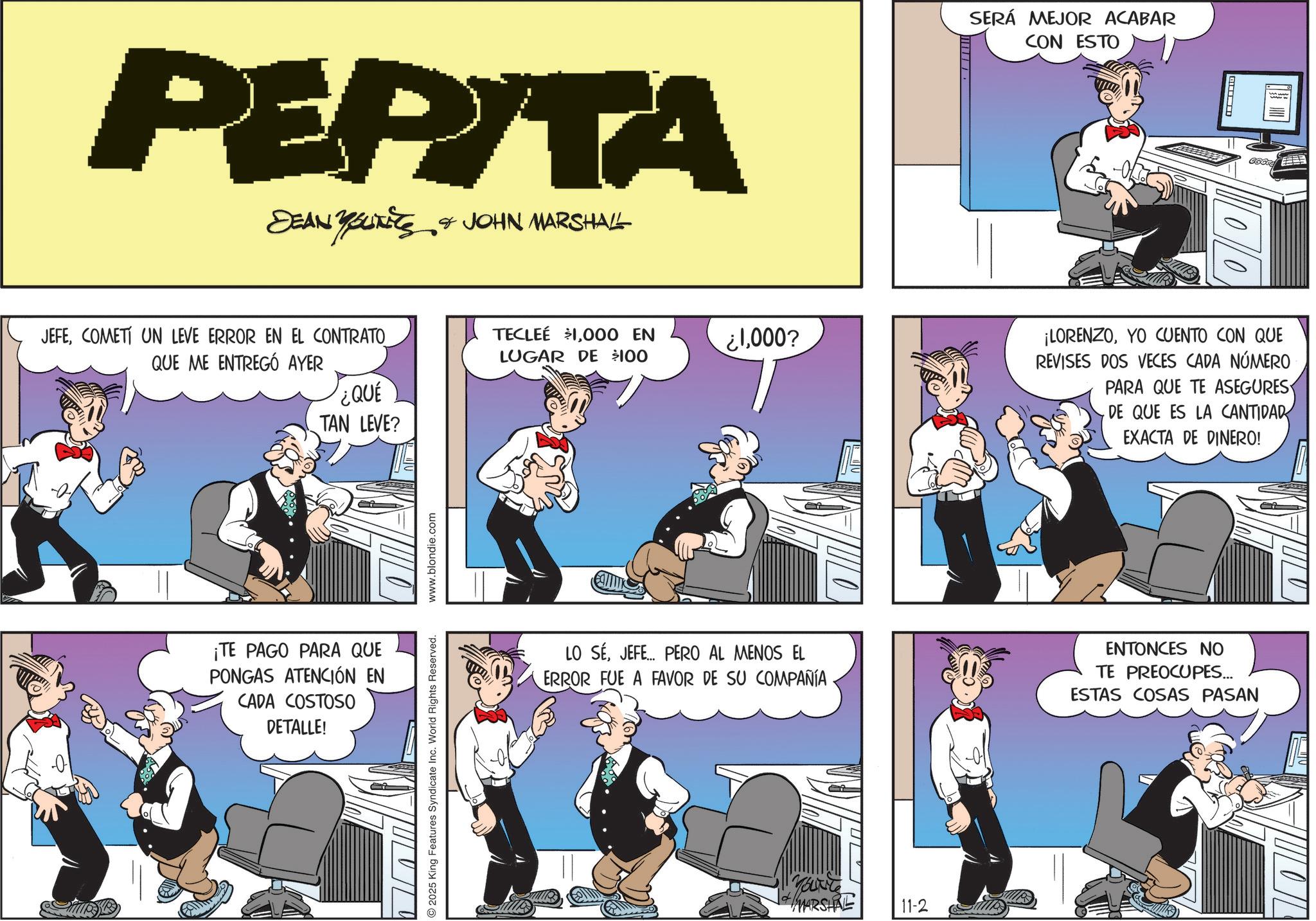Animated cartoon OCR: PEPITA DEAN YSUITS & JOHN MARSHALL JEFECOMETI UN LEVE ERROR EN EL CONTRATO QUE ME ENTREGÓ AYER TECLEE $1000 EN LUGAR DE $100 ¿QUÉ TAN LEVE? ¡TE PAGO PARA QUE PONGAS ATENCIÓN EN CADA COSTOSO DETALLE! 2025 King Features Syndicate Inc. World Rights Reserved. www.blondie.com ?000?? SERÁ MEJOR ACABAR CON ESTO 00 ¡LORENZOYO CUENTO CON QUE REVISES DOS VECES CADA NÚMERO PARA QUE TE ASEGURES DE QUE ES LA CANTIDAD EXACTA DE DINERO! LO SÉJEFE... PERO AL MENOS EL ERROR FUE A FAVOR DE SU COMPAÑÍA ENTONCES NO TE PREOCUPES... ESTAS COSAS PASAN MARSHAL 11-2 PEPITA DEAN YSUITS & JOHN MARSHALL JEFECOMETI UN LEVE ERROR EN EL CONTRATO QUE ME ENTREGÓ AYER TECLEE $ 1000 EN LUGAR DE $ 100 ¿ QUÉ TAN LEVE ? ¡ TE PAGO PARA QUE PONGAS ATENCIÓN EN CADA COSTOSO DETALLE ! 2025 King Features Syndicate Inc. World Rights Reserved . www.blondie.com ? 000?? SERÁ MEJOR ACABAR CON ESTO 00 ¡ LORENZOYO CUENTO CON QUE REVISES DOS VECES CADA NÚMERO PARA QUE TE ASEGURES DE QUE ES LA CANTIDAD EXACTA DE DINERO ! LO SÉJEFE ... PERO AL MENOS EL ERROR FUE A FAVOR DE SU COMPAÑÍA ENTONCES NO TE PREOCUPES ... ESTAS COSAS PASAN MARSHAL 11-2
