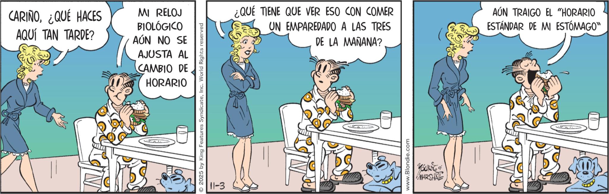 Graphics OCR: CARIÑO¿QUÉ HACES AQUÍ TAN TARDE? MI RELOJ BIOLÓGICO AÚN NO SE AJUSTA AL CAMBIO DE HORARIO © 2025 by King Features SyndicateInc. World Rights reserved 11-3 ¿QUÉ TIENE QUE VER ESO CON COMER UN EMPAREDADO A LAS TRES DE LA MAÑANA? AÚN TRAIGO EL "HORARIO ESTÁNDAR DE MI ESTÓMAGO" www.Blondie.com MARSHAL CARIÑO¿ QUÉ HACES AQUÍ TAN TARDE ? MI RELOJ BIOLÓGICO AÚN NO SE AJUSTA AL CAMBIO DE HORARIO © 2025 by King Features SyndicateInc. World Rights reserved 11-3 ¿ QUÉ TIENE QUE VER ESO CON COMER UN EMPAREDADO A LAS TRES DE LA MAÑANA ? AÚN TRAIGO EL " HORARIO ESTÁNDAR DE MI ESTÓMAGO " www.Blondie.com MARSHAL