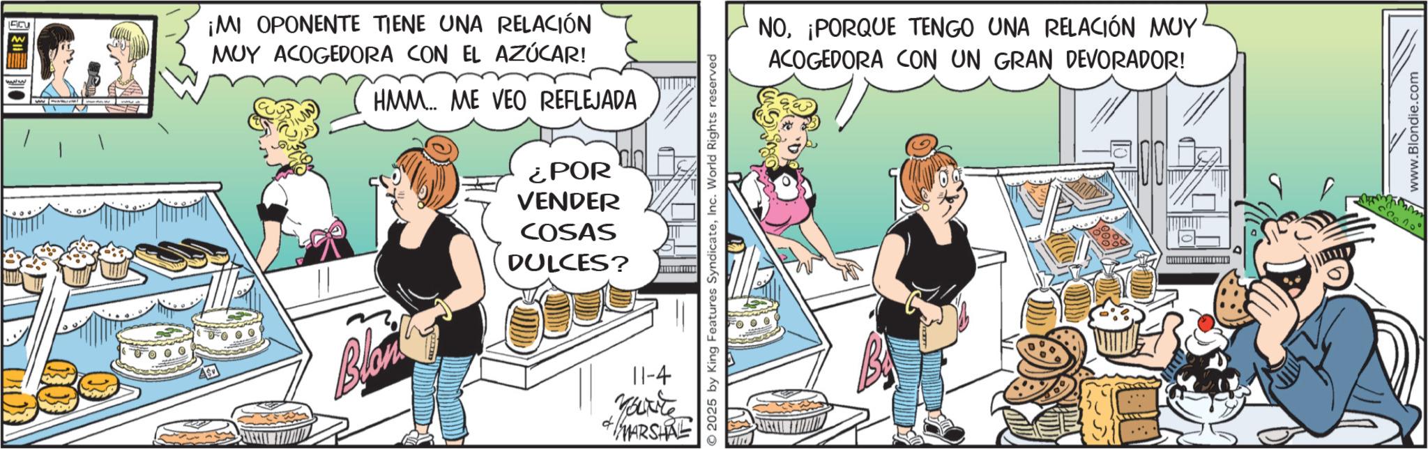 Animated cartoon OCR: ¡MI OPONENTE TIENE UNA RELACIÓN MUY ACOGEDORA CON EL AZÚCAR! HMM... ME VEO REFLEJADA ¿POR VENDER COSAS DULCES? Blon © 2025 by King Features SyndicateInc. World Rights reserved d 11-4 You're MARSHAL NO¡PORQUE TENGO UNA RELACIÓN MUY ACOGEDORA CON UN GRAN DEVORADOR! 5/ www.Blondie.com ¡ MI OPONENTE TIENE UNA RELACIÓN MUY ACOGEDORA CON EL AZÚCAR ! HMM ... ME VEO REFLEJADA ¿ POR VENDER COSAS DULCES ? Blon © 2025 by King Features SyndicateInc. World Rights reserved d 11-4 You're MARSHAL NO¡ PORQUE TENGO UNA RELACIÓN MUY ACOGEDORA CON UN GRAN DEVORADOR ! 5 / www.Blondie.com