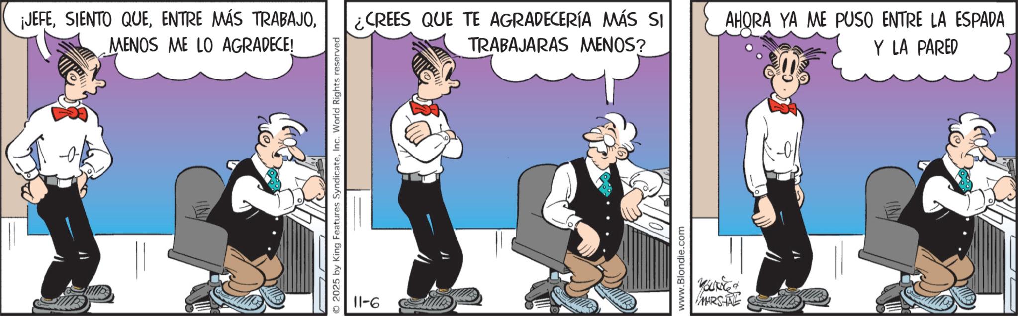 Comic book OCR: ¡JEFEMENOS ME LO AGRADECE! © 2025 by King Features SyndicateInc. World Rights reserved 9-11 ¿CREES QUE TE AGRADECERÍA MÁS SI TRABAJARAS MENOS? AHORA YA ME PUSO ENTRE LA ESPADA Y LA PARED www.Blondie.com MARSHAL ¡ JEFESIENTO QUEENTRE MÁS TRABAJOMENOS ME LO AGRADECE ! © 2025 by King Features SyndicateInc. World Rights reserved 9-11 ¿ CREES QUE TE AGRADECERÍA MÁS SI TRABAJARAS MENOS ? AHORA YA ME PUSO ENTRE LA ESPADA Y LA PARED www.Blondie.com MARSHAL