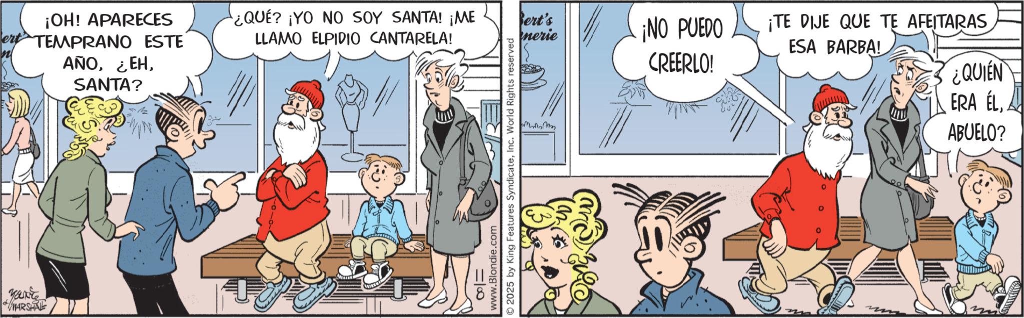 Graphics OCR: Yanke MARSHAL ¡OH! APARECES TEMPRANO ESTE AÑOSANTA? ¿QUÉ? ¡YO NO SOY SANTA! ¡ME Bert's LLAMO ELPIDIO CANTARELA! nerie ¡NO PUEDO CREERLO! 8= www.Blondie.com © 2025 by King Features SyndicateInc. World Rights reserved Mervy ¡TE DIJE QUE TE AFETARAS ESA BARBA! ¿QUIEN ERA ELA ABUELO? Yanke MARSHAL ¡ OH ! APARECES TEMPRANO ESTE AÑO¿ EHSANTA ? ¿ QUÉ ? ¡ YO NO SOY SANTA ! ¡ ME Bert's LLAMO ELPIDIO CANTARELA ! nerie ¡ NO PUEDO CREERLO ! 8 = www.Blondie.com © 2025 by King Features SyndicateInc. World Rights reserved Mervy ¡ TE DIJE QUE TE AFETARAS ESA BARBA ! ¿ QUIEN ERA ELA ABUELO ?