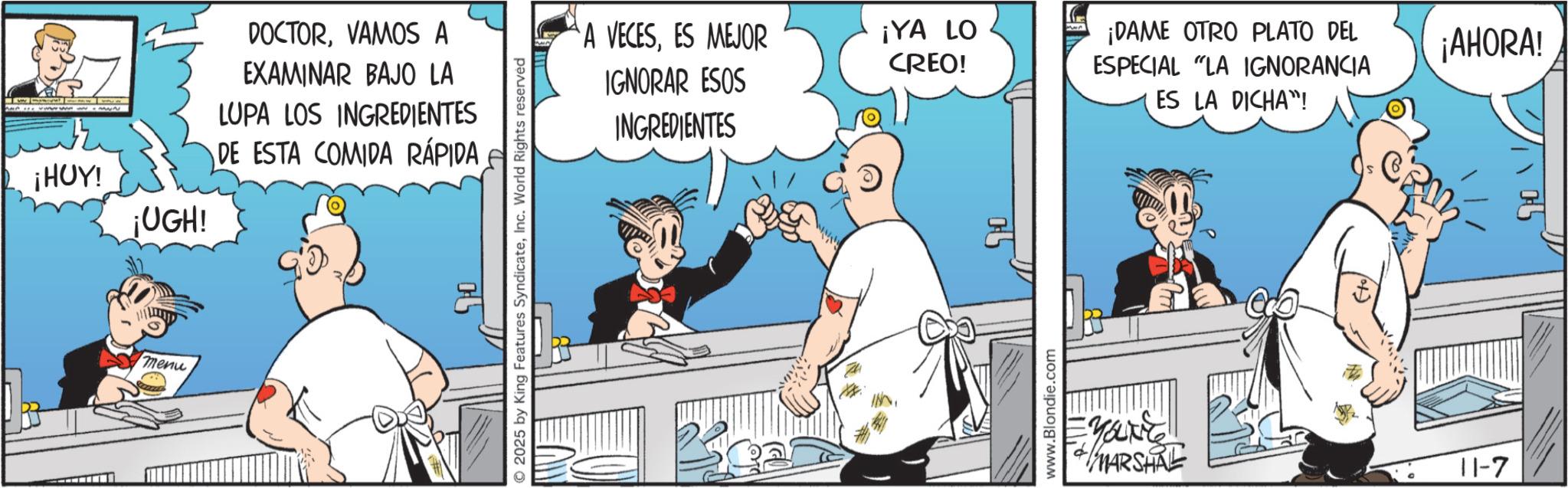 Comic book OCR: wwwwww THUY ¡UGH! DOCTORVAMOS A EXAMINAR BAJO LA LUPA LOS INGREDIENTES DE ESTA COMIDA RÁPIDA menu © 2025 by King Features SyndicateInc. World Rights reserved A VECESES MEJOR IGNORAR ESOS INGREDIENTES ¡YA LO CREO! www.Blondie.com MARSHRE www ¡DAME OTRO PLATO DEL ESPECIAL "LA IGNORANCIA ES LA DICHA"! 11-7 ¡AHORA! wwwwww THUY ¡ UGH ! DOCTORVAMOS A EXAMINAR BAJO LA LUPA LOS INGREDIENTES DE ESTA COMIDA RÁPIDA menu © 2025 by King Features SyndicateInc. World Rights reserved A VECESES MEJOR IGNORAR ESOS INGREDIENTES ¡ YA LO CREO ! www.Blondie.com MARSHRE www ¡ DAME OTRO PLATO DEL ESPECIAL " LA IGNORANCIA ES LA DICHA " ! 11-7 ¡ AHORA !