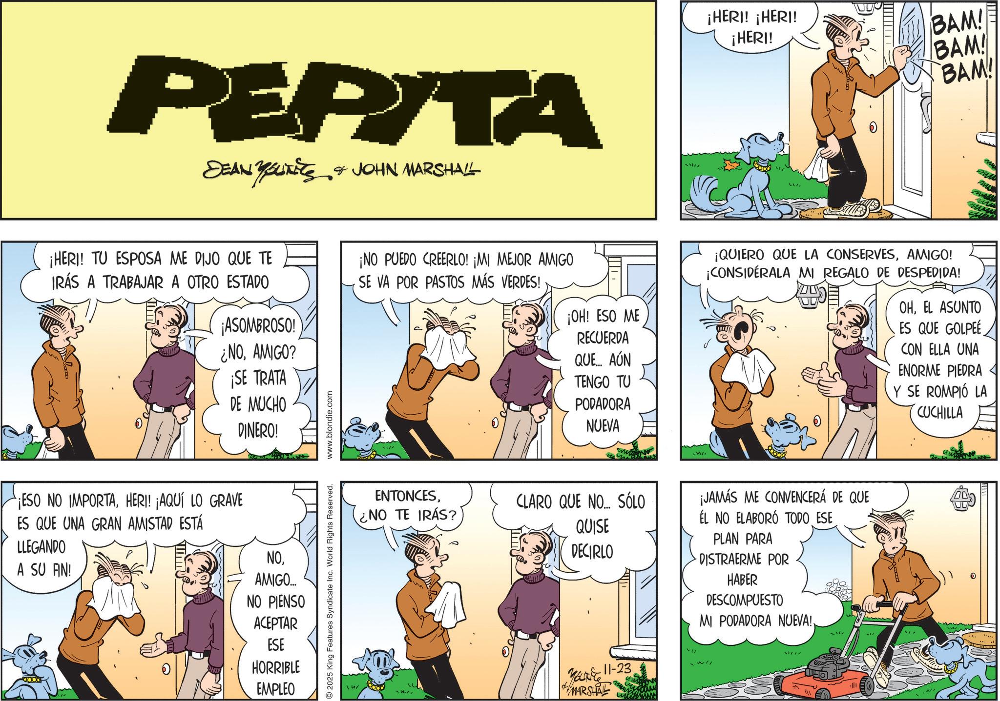 Conversation OCR: PEPITA DEAN YOUNITS & JOHN MARSHALL ¡HERI! TU ESPOSA ME DIJO QUE TE IRÁS A TRABAJAR A OTRO ESTADO ¡NO PUEDO CREERLO! ¡MI MEJOR AMIGO SE VA POR PASTOS MÁS VERDES! ¡ASOMBROSO! ¿NOAMIGO? ¡SE TRATA DE MUCHO DINERO! ¡ESO NO IMPORTAHERI! ¡AQUÍ LO GRAVE ES QUE UNA GRAN AMISTAD ESTÁ LLEGANDO A SU FIN! NOAMIGO... NO PIENSO ACEPTAR ESE HORRIBLE EMPLEO 2025 King Features Syndicate Inc. World Rights Reserved. www.blondie.com ENTONCES¿NO TE IRÁS? ¡HERI! ¡HERI! ¡HERI! BAM! BAM! BAM! ¡OH! ESO ME RECUERDA QUE... AÚN TENGO TU PODADORA NUEVA ¡QUIERO QUE LA CONSERVESAMIGO! ¡CONSIDÉRALA MI REGALO DE DESPEDIDA! OHEL ASUNTO ES QUE GOLPEE CON ELLA UNA ENORME PIEDRA Y SE ROMPIÓ LA CUCHILLA CLARO QUE NO... SÓLO QUISE DECIRLO YOURE 11-23 MARSHAL ¡JAMÁS ME CONVENCERÁ DE QUE ÉL NO ELABORÓ TODO ESE PLAN PARA DISTRAERME POR HABER DESCOMPUESTO MI PODADORA NUEVA!. 31/77 UU PEPITA DEAN YOUNITS & JOHN MARSHALL ¡ HERI ! TU ESPOSA ME DIJO QUE TE IRÁS A TRABAJAR A OTRO ESTADO ¡ NO PUEDO CREERLO ! ¡ MI MEJOR AMIGO SE VA POR PASTOS MÁS VERDES ! ¡ ASOMBROSO ! ¿ NOAMIGO ? ¡ SE TRATA DE MUCHO DINERO ! ¡ ESO NO IMPORTAHERI ! ¡ AQUÍ LO GRAVE ES QUE UNA GRAN AMISTAD ESTÁ LLEGANDO A SU FIN ! NOAMIGO ... NO PIENSO ACEPTAR ESE HORRIBLE EMPLEO 2025 King Features Syndicate Inc. World Rights Reserved . www.blondie.com ENTONCES¿ NO TE IRÁS ? ¡ HERI ! ¡ HERI ! ¡ HERI ! BAM ! BAM ! BAM ! ¡ OH ! ESO ME RECUERDA QUE ... AÚN TENGO TU PODADORA NUEVA ¡ QUIERO QUE LA CONSERVESAMIGO ! ¡ CONSIDÉRALA MI REGALO DE DESPEDIDA ! OHEL ASUNTO ES QUE GOLPEE CON ELLA UNA ENORME PIEDRA Y SE ROMPIÓ LA CUCHILLA CLARO QUE NO ... SÓLO QUISE DECIRLO YOURE 11-23 MARSHAL ¡ JAMÁS ME CONVENCERÁ DE QUE ÉL NO ELABORÓ TODO ESE PLAN PARA DISTRAERME POR HABER DESCOMPUESTO MI PODADORA NUEVA !. 31/77 UU