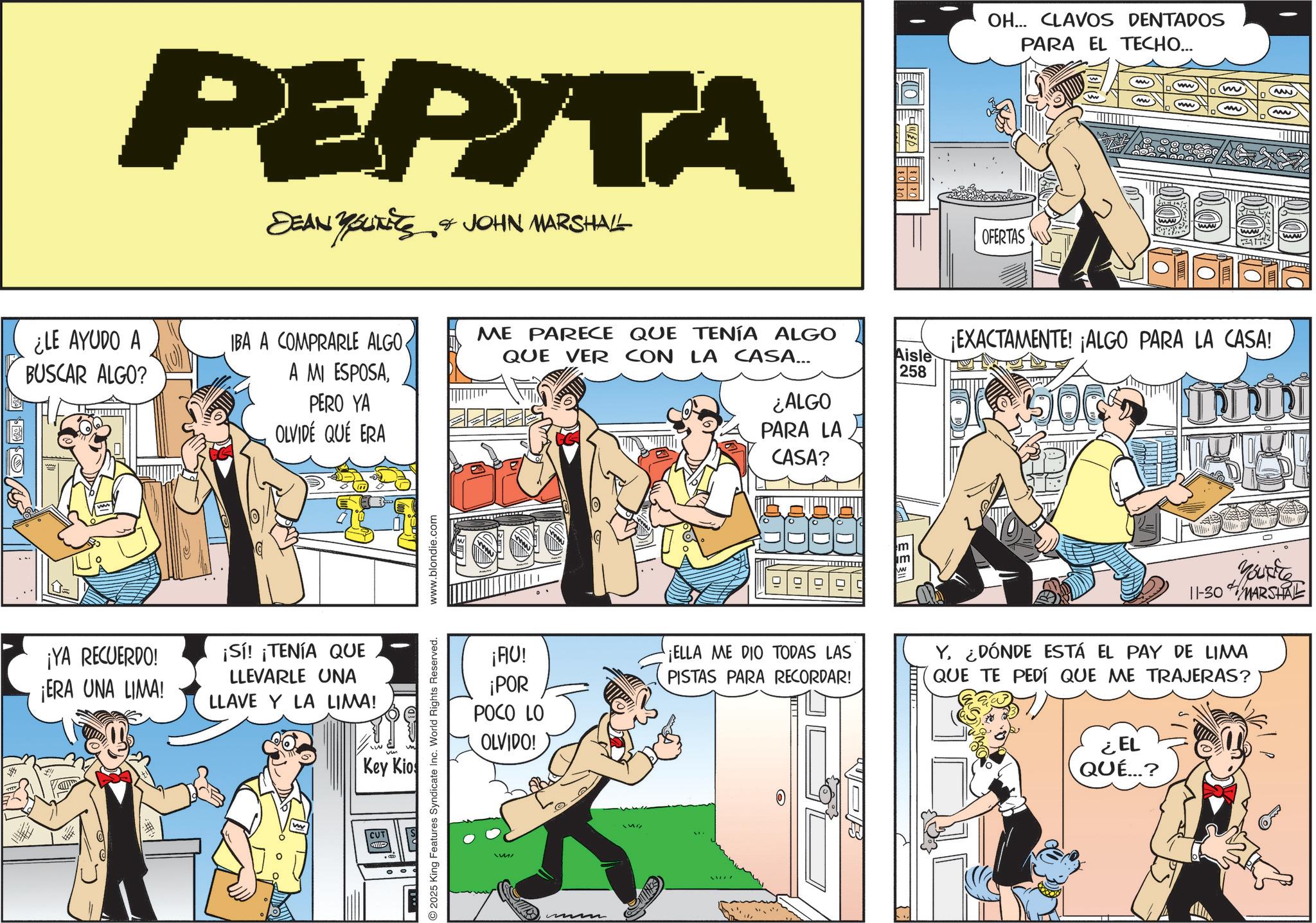 Humour OCR: PEPITA DEAN YOUNITS & JOHN MARSHALL ¿LE AYUDO A BUSCAR ALGO? IBA A COMPRARLE ALGO ME PARECE QUE TENÍA ALGO QUE VER CON LA CASA... Aisle A MI ESPOSAPERO YA OLVIDÉ QUÉ ERA 258 ¿ALGO PARA LA CASA? G ¡YA RECUERDO! ¡ERA UNA LIMA! ¡Sí! ¡TENÍA QUE LLEVARLE UNA LLAVE Y LA LIMA! Key Kios CUT ?? 2025 King Features Syndicate Inc. World Rights Reserved. www.blondie.com OH... CLAVOS DENTADOS PARA EL TECHO... OFERTAS (www) www 555 ¡EXACTAMENTE! ¡ALGO PARA LA CASA! You're 11-30 MARSHAL ¡AU! ¡POR POCO LO OLVIDO! ¡ELLA ME DIO TODAS LAS PISTAS PARA RECORDAR! Y¿DÓNDE ESTÁ EL PAY DE LIMA QUE TE PEDÍ QUE ME TRAJERAS? M ? #/B ¿EL QUÉ...? PEPITA DEAN YOUNITS & JOHN MARSHALL ¿ LE AYUDO A BUSCAR ALGO ? IBA A COMPRARLE ALGO ME PARECE QUE TENÍA ALGO QUE VER CON LA CASA ... Aisle A MI ESPOSAPERO YA OLVIDÉ QUÉ ERA 258 ¿ ALGO PARA LA CASA ? G ¡ YA RECUERDO ! ¡ ERA UNA LIMA ! ¡ Sí ! ¡ TENÍA QUE LLEVARLE UNA LLAVE Y LA LIMA ! Key Kios CUT ?? 2025 King Features Syndicate Inc. World Rights Reserved . www.blondie.com OH ... CLAVOS DENTADOS PARA EL TECHO ... OFERTAS ( www ) www 555 ¡ EXACTAMENTE ! ¡ ALGO PARA LA CASA ! You're 11-30 MARSHAL ¡ AU ! ¡ POR POCO LO OLVIDO ! ¡ ELLA ME DIO TODAS LAS PISTAS PARA RECORDAR ! Y¿ DÓNDE ESTÁ EL PAY DE LIMA QUE TE PEDÍ QUE ME TRAJERAS ? M ? # / B ¿ EL QUÉ ... ?