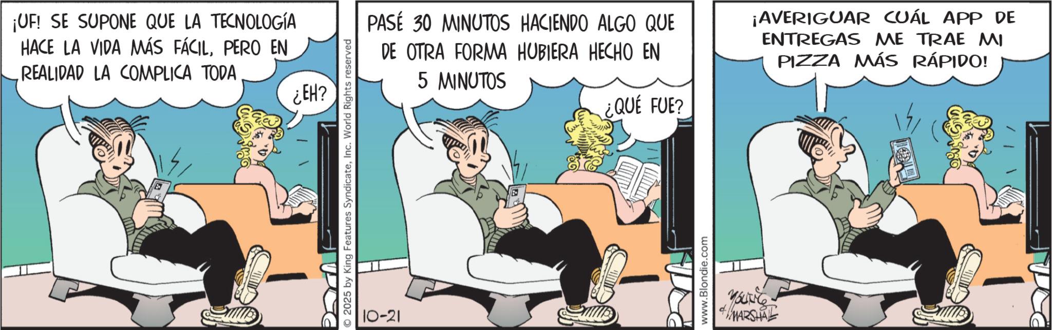 Animated cartoon OCR: ¡UF! SE SUPONE QUE LA TECNOLOGÍA HACE LA VIDA MÁS FÁCILPERO EN REALIDAD LA COMPLICA TODA ¿EH? © 2025 by King Features SyndicateInc. World Rights reserved 10-21 5 MINUTOS PASÉ 30 MINUTOS HACIENDO ALGO QUE DE OTRA FORMA HUBIERA HECHO EN ¡AVERIGUAR CUÁL APP DE ENTREGAS ME TRAE MI PIZZA MÁS RÁPIDO! ¿QUÉ FUE? www.Blondie.com YOUNG MARSHAL ¡ UF ! SE SUPONE QUE LA TECNOLOGÍA HACE LA VIDA MÁS FÁCILPERO EN REALIDAD LA COMPLICA TODA ¿ EH ? © 2025 by King Features SyndicateInc. World Rights reserved 10-21 5 MINUTOS PASÉ 30 MINUTOS HACIENDO ALGO QUE DE OTRA FORMA HUBIERA HECHO EN ¡ AVERIGUAR CUÁL APP DE ENTREGAS ME TRAE MI PIZZA MÁS RÁPIDO ! ¿ QUÉ FUE ? www.Blondie.com YOUNG MARSHAL