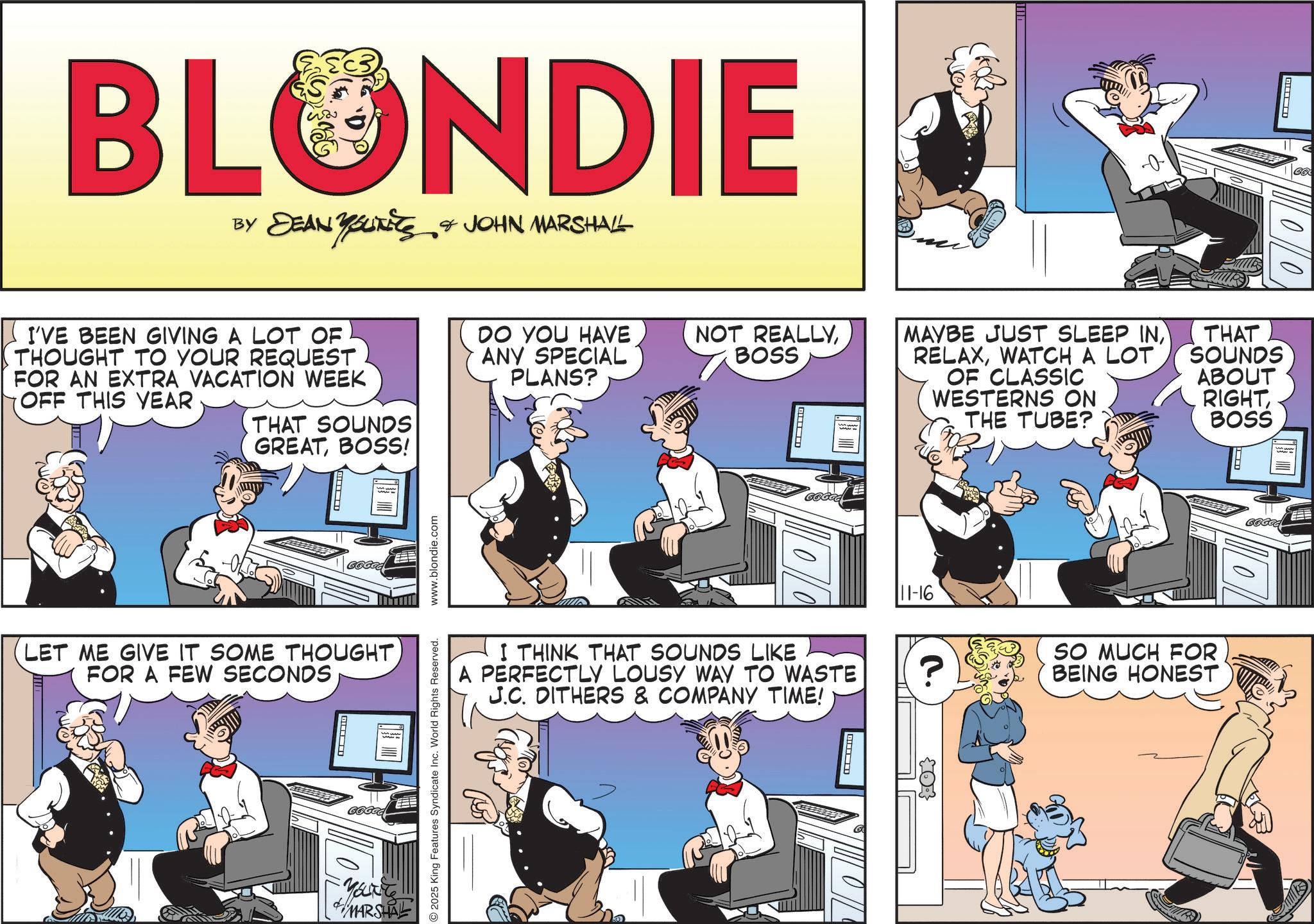 Animated cartoon OCR: BLONDIE BY DEAN YOUiKits & JOHN MARSHALL YOUNITS I'VE BEEN GIVING A LOT OF THOUGHT TO YOUR REQUEST FOR AN EXTRA VACATION WEEK OFF THIS YEAR DO YOU HAVE ANY SPECIAL PLANS? THAT SOUNDS GREATBOSS! LET ME GIVE IT SOME THOUGHTFOR A FEW SECONDS ? www.blondie.com NOT REALLYBOSS 00 E MAYBE JUST SLEEP INWATCH A LOT OF CLASSIC WESTERNS ON THE TUBE? THAT SOUNDS ABOUT RIGHTBOSS I THINK THAT SOUNDS LIKE A PERFECTLY LOUSY WAY TO WASTE J.C. DITHERS & COMPANY TIME! 2025 King Features Syndicate Inc. World Rights Reserved. & MARSHAL DIMBWAY 11-16 SO MUCH FOR BEING HONEST 03 BLONDIE BY DEAN YOUiKits & JOHN MARSHALL YOUNITS I'VE BEEN GIVING A LOT OF THOUGHT TO YOUR REQUEST FOR AN EXTRA VACATION WEEK OFF THIS YEAR DO YOU HAVE ANY SPECIAL PLANS ? THAT SOUNDS GREATBOSS ! LET ME GIVE IT SOME THOUGHTFOR A FEW SECONDS ? www.blondie.com NOT REALLYBOSS 00 E MAYBE JUST SLEEP INWATCH A LOT OF CLASSIC WESTERNS ON THE TUBE ? THAT SOUNDS ABOUT RIGHTBOSS I THINK THAT SOUNDS LIKE A PERFECTLY LOUSY WAY TO WASTE J.C. DITHERS & COMPANY TIME ! 2025 King Features Syndicate Inc. World Rights Reserved . & MARSHAL DIMBWAY 11-16 SO MUCH FOR BEING HONEST 03