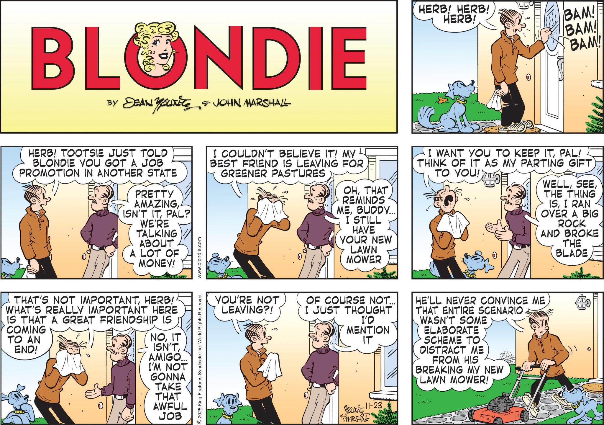 Publication OCR: BLONDIE BY DEAN YOLITICS & JOHN MARSHALL YOUTETS HERB! HERB! HERB! BAM! BAM! BAM! ww ?? HERB! TOOTSIE JUST TOLD BLONDIE YOU GOT A JOB PROMOTION IN ANOTHER STATE PRETTY AMAZINGPAL? WE'RE TALKING ABOUT A LOT OF MONEY! www.blondie.com I COULDN'T BELIEVE IT! MY BEST FRIEND IS LEAVING FOR GREENER PASTURES OHTHAT REMINDS MEBUDDY... I STILL HAVE YOUR NEW LAWN MOWER I WANT YOU TO KEEP ITPAL! THINK OF IT AS MY PARTING GIFT TO YOU!) WELLTHE THING ISI RAN OVER A BIG ROCK AND BROKE THE BLADE THAT'S NOT IMPORTANTHERB! WHAT'S REALLY IMPORTANT HERE IS THAT A GREAT FRIENDSHIP IS COMING TO AN END! NOIT ISN'TAMIGO... I'M NOT GONNA TAKE THAT AWFUL JOB 2025 King Features Syndicate Inc. World Rights Reserved. YOU'RE NOT LEAVING?! OF COURSE NOT... HE'LL NEVER CONVINCE ME THAT ENTIRE SCENARIO. I JUST THOUGHT I'D MENTION IT WASN'T SOME ELABORATE Youre 11-23 MARSHAL SCHEME TO. DISTRACT ME FROM HIS BREAKING MY NEW LAWN MOWER! BLONDIE BY DEAN YOLITICS & JOHN MARSHALL YOUTETS HERB ! HERB ! HERB ! BAM ! BAM ! BAM ! ww ?? HERB ! TOOTSIE JUST TOLD BLONDIE YOU GOT A JOB PROMOTION IN ANOTHER STATE PRETTY AMAZINGISN'T ITPAL ? WE'RE TALKING ABOUT A LOT OF MONEY ! www.blondie.com I COULDN'T BELIEVE IT ! MY BEST FRIEND IS LEAVING FOR GREENER PASTURES OHTHAT REMINDS MEBUDDY ... I STILL HAVE YOUR NEW LAWN MOWER I WANT YOU TO KEEP ITPAL ! THINK OF IT AS MY PARTING GIFT TO YOU ! ) WELLTHE THING ISI RAN OVER A BIG ROCK AND BROKE THE BLADE THAT'S NOT IMPORTANTHERB ! WHAT'S REALLY IMPORTANT HERE IS THAT A GREAT FRIENDSHIP IS COMING TO AN END ! NOIT ISN'TAMIGO ... I'M NOT GONNA TAKE THAT AWFUL JOB 2025 King Features Syndicate Inc. World Rights Reserved . YOU'RE NOT LEAVING ?! OF COURSE NOT ... HE'LL NEVER CONVINCE ME THAT ENTIRE SCENARIO . I JUST THOUGHT I'D MENTION IT WASN'T SOME ELABORATE Youre 11-23 MARSHAL SCHEME TO . DISTRACT ME FROM HIS BREAKING MY NEW LAWN MOWER !