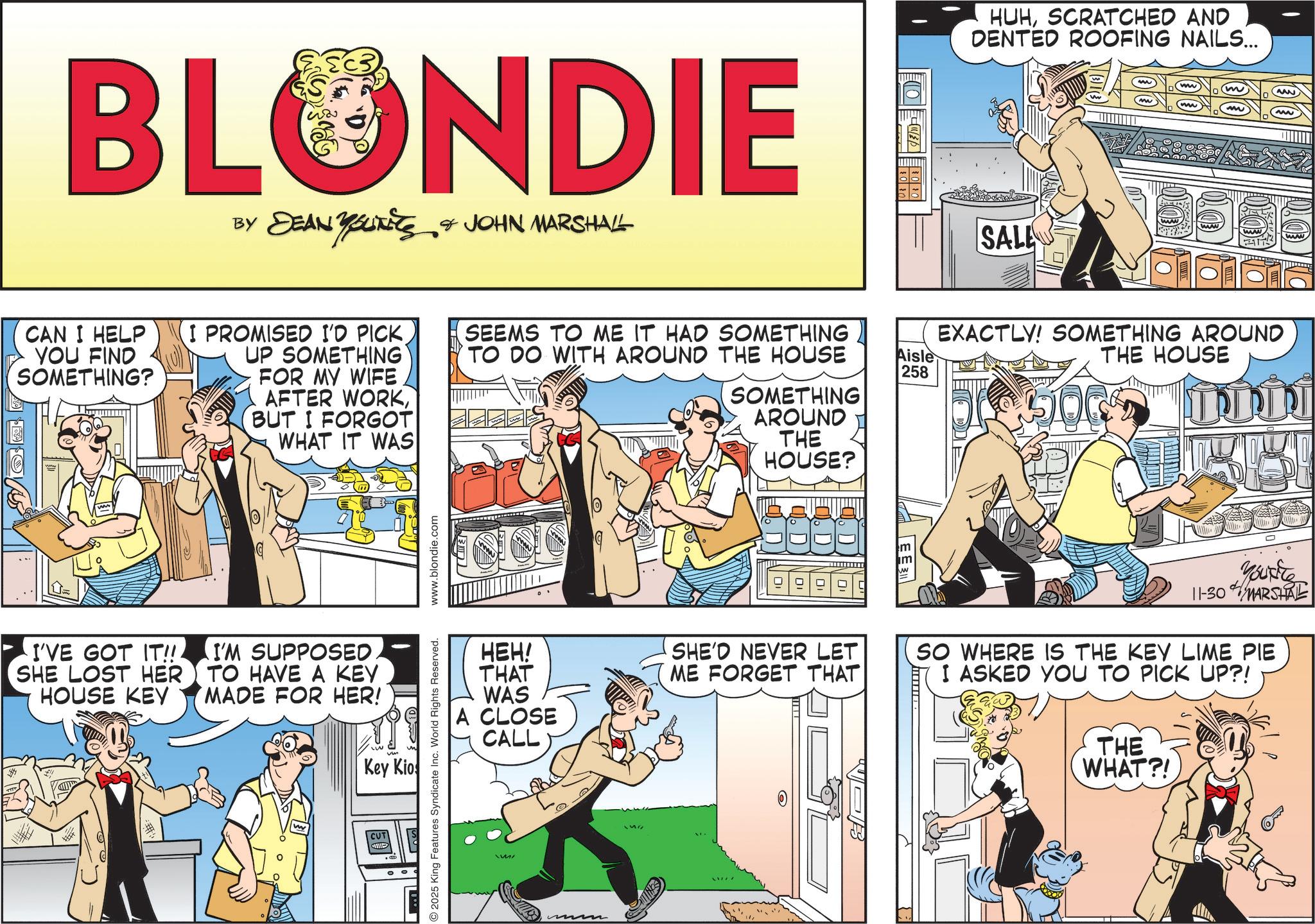 Comic book OCR: BLONDIE BY DEAN YOLITICS & JOHN MARSHALL YOUTETS CAN I HELP YOU FIND SOMETHING? I PROMISED I'D PICKUP SOMETHING FOR MY WIFE AFTER WORK(BUT I FORGOT WHAT IT WAS SEEMS TO ME IT HAD SOMETHING TO DO WITH AROUND THE HOUSE SOMETHING AROUND THE HOUSE? I'VE GOT IT!!! SHE LOST HER HOUSE KEY I'M SUPPOSED TO HAVE A KEY MADE FOR HER! Key Kio O2025 King Features Syndicate Inc. World Rights Reserved. www.blondie.com HEH! THAT WAS A CLOSE CALL SHE'D NEVER LET ME FORGET THAT Aisle 258 HUHSCRATCHED AND DENTED ROOFING NAILS... SALE (www) 0035 EXACTLY! SOMETHING AROUND THE HOUSE 500 ??? 0 Youre 11-30 MARSHAL SO WHERE IS THE KEY LIME PIE I ASKED YOU TO PICK UP?! THE WHAT?! BLONDIE BY DEAN YOLITICS & JOHN MARSHALL YOUTETS CAN I HELP YOU FIND SOMETHING ? I PROMISED I'D PICKUP SOMETHING FOR MY WIFE AFTER WORK( BUT I FORGOT WHAT IT WAS SEEMS TO ME IT HAD SOMETHING TO DO WITH AROUND THE HOUSE SOMETHING AROUND THE HOUSE ? I'VE GOT IT !!! SHE LOST HER HOUSE KEY I'M SUPPOSED TO HAVE A KEY MADE FOR HER ! Key Kio O2025 King Features Syndicate Inc. World Rights Reserved . www.blondie.com HEH ! THAT WAS A CLOSE CALL SHE'D NEVER LET ME FORGET THAT Aisle 258 HUHSCRATCHED AND DENTED ROOFING NAILS ... SALE ( www ) 0035 EXACTLY ! SOMETHING AROUND THE HOUSE 500 ??? 0 Youre 11-30 MARSHAL SO WHERE IS THE KEY LIME PIE I ASKED YOU TO PICK UP ?! THE WHAT ?!