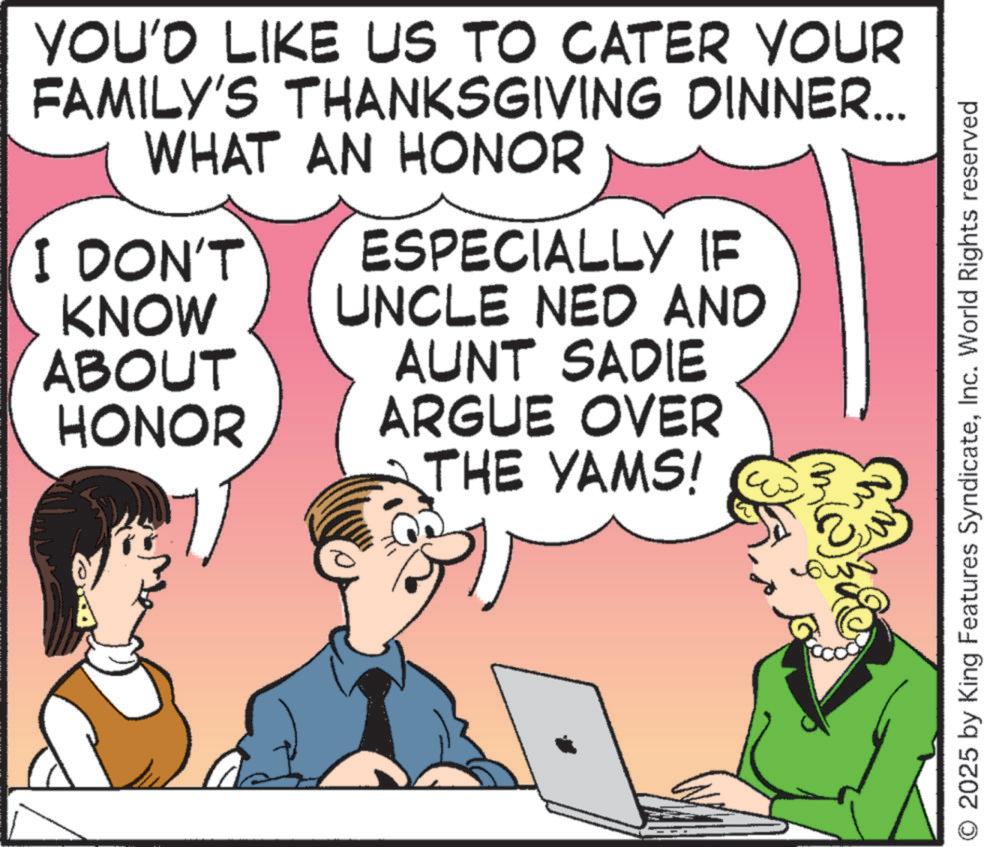 Debate OCR: YOU'D LIKE US TO CATER YOUR FAMILY'S THANKSGIVING DINNER... WHAT AN HONOR I DON'T KNOW ABOUT HONOR ESPECIALLY IF UNCLE NED AND AUNT SADIE ARGUE OVER THE YAMS! O 2025 by King Features SyndicateInc. World Rights reserved YOU'D LIKE US TO CATER YOUR FAMILY'S THANKSGIVING DINNER ... WHAT AN HONOR I DON'T KNOW ABOUT HONOR ESPECIALLY IF UNCLE NED AND AUNT SADIE ARGUE OVER THE YAMS ! O 2025 by King Features SyndicateInc. World Rights reserved