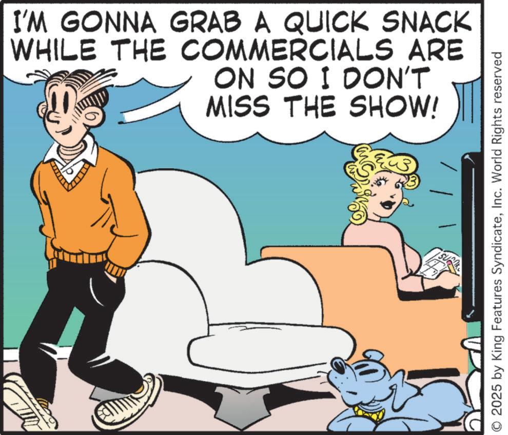 Fictional character OCR: I'M GONNA GRAB A QUICK SNACK WHILE THE COMMERCIALS ARE ON SO I DON'T MISS THE SHOW! 2025 by King Features SyndicateInc. World Rights reserved I'M GONNA GRAB A QUICK SNACK WHILE THE COMMERCIALS ARE ON SO I DON'T MISS THE SHOW ! 2025 by King Features SyndicateInc. World Rights reserved