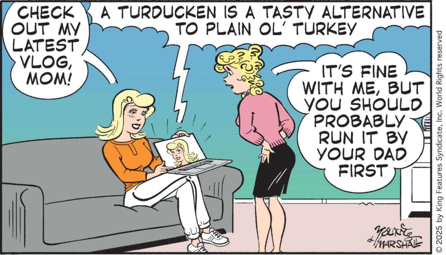 Publication OCR: CHECK OUT MY LATEST VLOGMOM! A TURDUCKEN IS A TASTY ALTERNATIVE TO PLAIN OL' TURKEY IT'S FINE WITH MEBUT YOU SHOULD PROBABLY TE RUN IT BY YOUR DAD. FIRST MARSHAL © 2025 by King Features SyndicateInc. World Rights reserved CHECK OUT MY LATEST VLOGMOM ! A TURDUCKEN IS A TASTY ALTERNATIVE TO PLAIN OL ' TURKEY IT'S FINE WITH MEBUT YOU SHOULD PROBABLY TE RUN IT BY YOUR DAD . FIRST MARSHAL © 2025 by King Features SyndicateInc. World Rights reserved