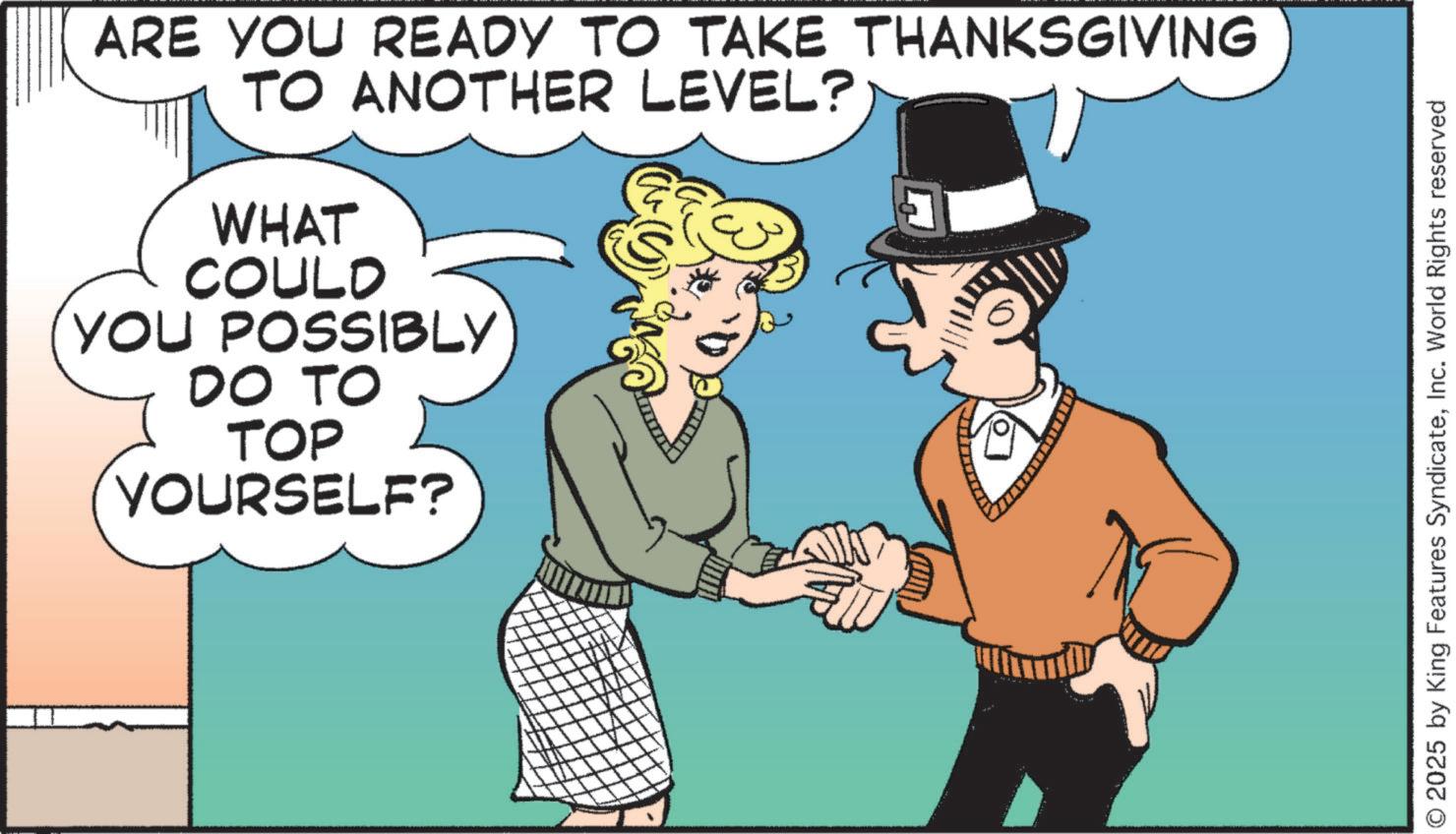 Photo caption OCR: ARE YOU READY TO TAKE THANKSGIVING TO ANOTHER LEVEL? WHAT COULD YOU POSSIBLY DO TO TOP YOURSELF? © 2025 by King Features SyndicateInc. World Rights reserved ARE YOU READY TO TAKE THANKSGIVING TO ANOTHER LEVEL ? WHAT COULD YOU POSSIBLY DO TO TOP YOURSELF ? © 2025 by King Features SyndicateInc. World Rights reserved