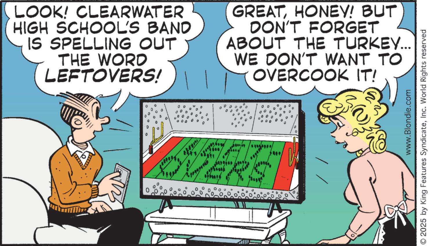 Animated cartoon OCR: LOOK! CLEARWATER HIGH SCHOOL'S BAND IS SPELLING OUT THE WORD LEFTOVERS! GREATHONEY! BUT DON'T FORGET ABOUT THE TURKEY... WE DON'T WANT TO OVERCOOK IT! OVERS www.Blondie.com © 2025 by King Features SyndicateInc. World Rights reserved LOOK ! CLEARWATER HIGH SCHOOL'S BAND IS SPELLING OUT THE WORD LEFTOVERS ! GREATHONEY ! BUT DON'T FORGET ABOUT THE TURKEY ... WE DON'T WANT TO OVERCOOK IT ! OVERS www.Blondie.com © 2025 by King Features SyndicateInc. World Rights reserved