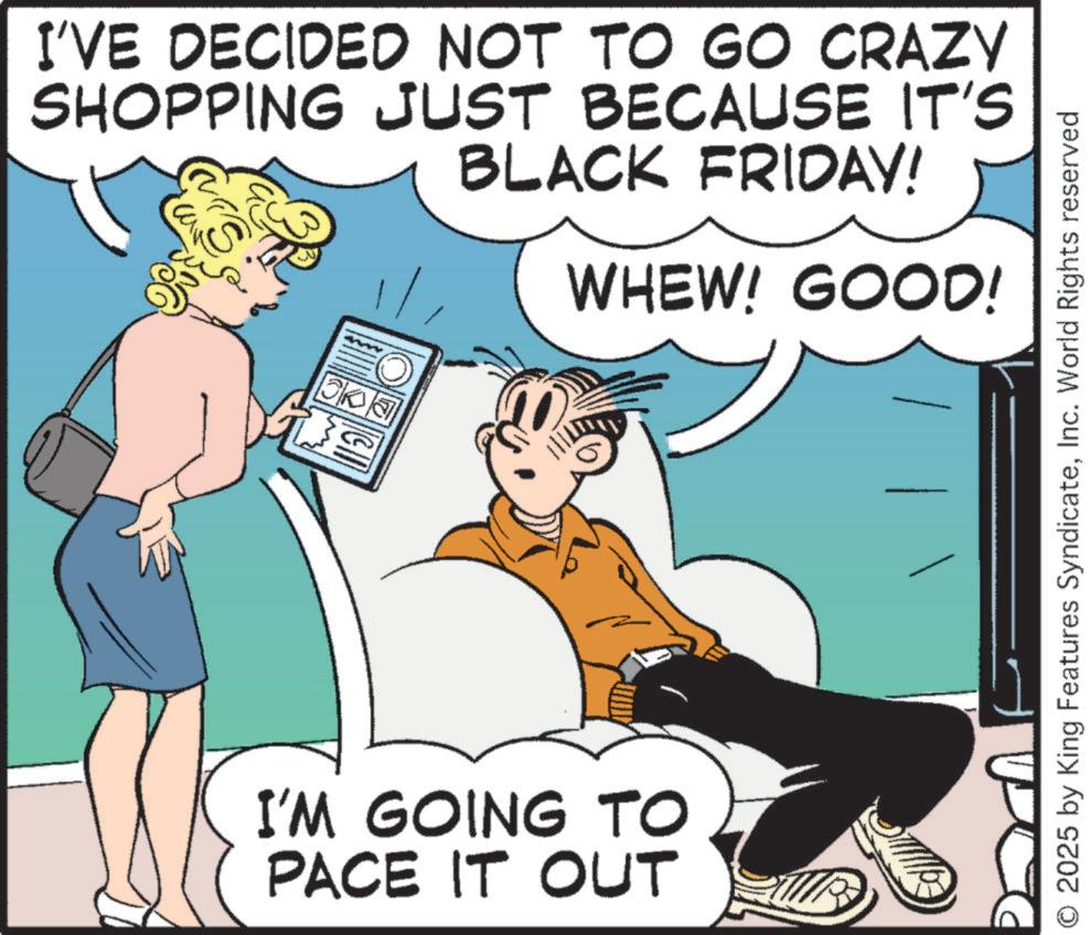 Publication OCR: I'VE DECIDED NOT TO GO CRAZY SHOPPING JUST BECAUSE IT'S BLACK FRIDAY! WHEW! GOOD! mm I'M GOING TO PACE IT OUT O 2025 by King Features SyndicateInc. World Rights reserved I'VE DECIDED NOT TO GO CRAZY SHOPPING JUST BECAUSE IT'S BLACK FRIDAY ! WHEW ! GOOD ! mm I'M GOING TO PACE IT OUT O 2025 by King Features SyndicateInc. World Rights reserved